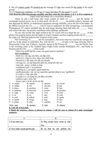 9/ The (A) journey guide (B) pointed out the message (C) that runs round (D) the inside of the sports
ground.
10/ (A) Supersonic airplanes can (B) go (C) more fast than (D) the speed of sound.
VIII/ Read the following passage carefully, and then select the best option A, B, C or D to complete it:
FIRST STEP BEAMED TO A WAITING WORLD
About six and a half hours after Eagle landed, its hatch (1) _______ and the Apollo 11
commander backed slowly out to its little porch. On the (2) _______ he paused, pulled a lanyard, and
thus deployed the MESA, or modularized equipment stowage assembly, just to the left of the ladder. As
the MESA lowered into (3) _______ with its load of equipment for lunar prospecting, a seven-pound
Westinghouse TV camera mounted atop the load began shooting black-and-white (4) _______. Fuzzy
and scored with lines, the pictures nonetheless held earthlings spellbound.
No one who sat that July night welded to his TV screen will ever forget the (5) _______ of that
ghostly foot groping slowly past the ladder to Eagle's footpad, and then stepping tentatively (6) _______
the virgin soil. Man had made his first footprint on the moon.
Neil Armstrong (7) _______ into his microphone. And in less than two seconds the message that
will live in the annals of exploration flew with the (8) _______ of radio to the huge telescope dish at
Honeysuckle Creek, near Canberra, Australia, thence to the Comsat (9) _______ over the Pacific, then
to the switching center at the Goddard Space Flight Center outside Washington, D.C., and finally to
Houston and the (10) _______ of the world:
“That's one small step for a man, one giant leap for mankind.”
New vocabulary:
- hatch (n.): cửa sập, cửa hầm, cửa đập nước
- porch (n.): cổng (ra vào), cổng vòm, hành lang
- lanyard (n.): dây buộc còi, dây neo thuyền
- stowage (n.): sự xếp hàng hóa dưới tàu, hàng hóa xếp vào
- atop (adv., prep.): ở đỉnh, ở chóp
- nonetheless (adv.): nevertheless
- earthling (n.): con người, người phàm tục
- spellbound (adj.): mê, mê say (quá khứ, quá khứ phân từ của “spellbind”)
- to weld (v.): hàn, gắn chặt
- to grope (v.): sờ soạng tìm, dò dẫm, mò mẫm
- tentative (adj.): ướm, thử
- thence (adv.): từ đó, do đó, do đấy
1/ A. ended B. started C. opened D. closed
2/ A. ladder B. lift C. elevator D. top
3/ A. place B. position C. order D. line
4/ A. painting B. drawing C. posters D. pictures
5/ A. sight B. scene C. view D. look
6/ A. in B. on C. into D. onto
7/ A. said B. talked C. told D. spoke
8/ A. hands B. wings C. legs D. feet
9/ A. plane B. ship C. satellite D. car
10/A. rest B. remain C. last D. others
B. USE OF ENGLISH:
I/ Match the sentences, clauses or phrases in column A with the ones in column B to make meaningful
sentences:
A B
1/ If we were you, A/ they would have come to visit
him.
2/ Your sister would get the job B/ so that he can perfect his
35
 