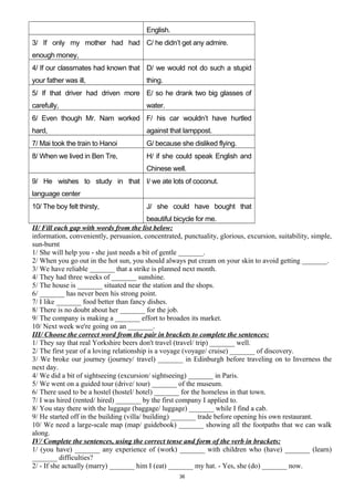 English.
3/ If only my mother had had
enough money,
C/ he didn’t get any admire.
4/ If our classmates had known that
your father was ill,
D/ we would not do such a stupid
thing.
5/ If that driver had driven more
carefully,
E/ so he drank two big glasses of
water.
6/ Even though Mr. Nam worked
hard,
F/ his car wouldn’t have hurtled
against that lamppost.
7/ Mai took the train to Hanoi G/ because she disliked flying.
8/ When we lived in Ben Tre, H/ if she could speak English and
Chinese well.
9/ He wishes to study in that
language center
I/ we ate lots of coconut.
10/ The boy felt thirsty, J/ she could have bought that
beautiful bicycle for me.
II/ Fill each gap with words from the list below:
information, conveniently, persuasion, concentrated, punctuality, glorious, excursion, suitability, simple,
sun-burnt
1/ She will help you - she just needs a bit of gentle _______.
2/ When you go out in the hot sun, you should always put cream on your skin to avoid getting _______.
3/ We have reliable _______ that a strike is planned next month.
4/ They had three weeks of _______ sunshine.
5/ The house is _______ situated near the station and the shops.
6/ _______ has never been his strong point.
7/ I like _______ food better than fancy dishes.
8/ There is no doubt about her _______ for the job.
9/ The company is making a _______ effort to broaden its market.
10/ Next week we're going on an _______.
III/ Choose the correct word from the pair in brackets to complete the sentences:
1/ They say that real Yorkshire beers don't travel (travel/ trip) _______ well.
2/ The first year of a loving relationship is a voyage (voyage/ cruise) _______ of discovery.
3/ We broke our journey (journey/ travel) _______ in Edinburgh before traveling on to Inverness the
next day.
4/ We did a bit of sightseeing (excursion/ sightseeing) _______ in Paris.
5/ We went on a guided tour (drive/ tour) _______ of the museum.
6/ There used to be a hostel (hostel/ hotel) _______ for the homeless in that town.
7/ I was hired (rented/ hired) _______ by the first company I applied to.
8/ You stay there with the luggage (baggage/ luggage) _______ while I find a cab.
9/ He started off in the building (villa/ building) _______ trade before opening his own restaurant.
10/ We need a large-scale map (map/ guidebook) _______ showing all the footpaths that we can walk
along.
IV/ Complete the sentences, using the correct tense and form of the verb in brackets:
1/ (you have) _______ any experience of (work) _______ with children who (have) _______ (learn)
_______ difficulties?
2/ - If she actually (marry) _______ him I (eat) _______ my hat. - Yes, she (do) _______ now.
36
 