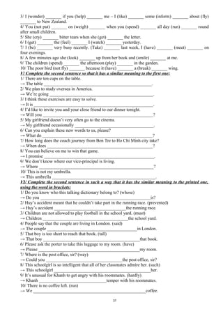 3/ I (wonder) _______ if you (help) _______ me – I (like) _______ some (inform) _______ about (fly)
_______ to New Zealand.
4/ You (not put) _______ on (weigh) _______ when you (spend) _______ all day (run) _______ round
after small children.
5/ She (cry) _______ bitter tears when she (get) _______ the letter.
6/ I (get) _______ the (feel) _______ I (watch) _______ yesterday.
7/ I (be) _______ very busy recently. (Take) _______ last week, I (have) _______ (meet) _______ on
four evenings.
8/ A few minutes ago she (look) _______ up from her book and (smile) _______ at me.
9/ The children (spend) _______ the afternoon (play) _______ in the garden.
10/ The poor bird (not fly) _______ because it (have) _______ a (break) _______ wing.
V/ Complete the second sentence so that it has a similar meaning to the first one:
1/ There are ten cups on the table.
→ The table ________________________________________________.
2/ We plan to study oversea in America.
→ We’re going ______________________________________________.
3/ I think these exercises are easy to solve.
→ It is _____________________________________________________.
4/ I’d like to invite you and your close friend to our dinner tonight.
→ Will you _________________________________________________?
5/ My girlfriend doesn’t very often go to the cinema.
→ My girlfriend occasionally ___________________________________.
6/ Can you explain these new words to us, please?
→ What do _________________________________________________?
7/ How long does the coach journey from Ben Tre to Ho Chi Minh city take?
→ When does _______________________________________________?
8/ You can believe on me to win that game.
→ I promise _________________________________________________.
9/ We don’t know where our vice-principal is living.
→ Where ___________________________________________________?
10/ This is not my umbrella.
→ This umbrella ______________________________________________.
VI/ Complete the second sentence in such a way that it has the similar meaning to the printed one,
using the word in brackets:
1/ Do you know who this talking dictionary belong to? (whose)
→ Do you _________________________________________________is?
2/ Huy’s accident meant that he couldn’t take part in the running race. (prevented)
→ Huy’s accident ________________________________the running race.
3/ Children are not allowed to play football in the school yard. (must)
→ Children ______________________________________the school yard.
4/ People say that the couple are living in London. (said)
→ The couple ________________________________________in London.
5/ That boy is too short to reach that book. (tall)
→ That boy ___________________________________________that book.
6/ Please ask the porter to take this luggage to my room. (have)
→ Please _____________________________________________my room.
7/ Where is the post office, sir? (way)
→ Could you __________________________________the post office, sir?
8/ This schoolgirl is so intelligent that all of her classmates admire her. (such)
→ This schoolgirl ___________________________________________her.
9/ It’s unusual for Khanh to get angry with his roommates. (hardly)
→ Khanh ______________________________temper with his roommates.
10/ There is no coffee left. (run)
→ We __________________________________________________coffee.
37
 