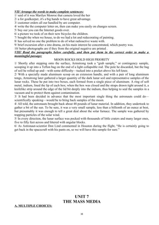VII/ Arrange the words to make complete sentences:
1/ said of it was Marilyn Monroe that camera loved the her
2/ a for goalkeeper, it's a big hands to have great advantage.
3/ customer orders all our handled by are computer.
4/ write the the computer letter on, then can make you easily on changes screen.
5/ buy our you can the Internet goods over.
6/ a picture we took of on their new bicycles the children.
7/ bought the when we house, to do we had a lot and redecorating of painting.
8/ has solved no one the problem to do of what radioactive waste with.
9/ brief excursion after a into drama, on his main interest he concentrated, which poetry was.
10/ better photographs are if they from the original negative are printed .
VIII/ Read the paragraphs below carefully, and then put them in the correct order to make a
meaningful passage:
MOON ROCKS HOLD HIGH PRIORITY
1/ Shortly after stepping onto the surface, Armstrong took a “grab sample,” or contingency sample,
scooping it up into a Teflon bag on the end of a light collapsible rod. The pole he discarded, but the bag
of soil he rolled up and—with some difficulty—tucked into a pocket above his left knee.
2/ With a specially made aluminum scoop on an extension handle, and with a pair of long aluminum
tongs, Armstrong later gathered a larger quantity of the dark lunar soil and representative samples of the
lunar rocks. These he put into two boxes, each formed from a single piece of aluminum. A ring of soft
metal, indium, lined the lip of each box; when the box was closed and the straps drawn tight around it, a
knifelike strip around the edge of the lid bit deeply into the indium, thus helping to seal the samples in a
vacuum and to protect them against contamination.
3/ It had been decided in advance that the most important single thing the astronauts could do—
scientifically speaking—would be to bring back samples of the moon.
4/ All told, the astronauts brought back about 48 pounds of lunar material. In addition, they undertook to
gather a bit of the sun. To be sure, it was a very small sample, less than a billionth of an ounce at best,
but presumably it was enough to tell a great deal about the solar furnace. The sample was gathered by
trapping particles of the solar wind.
5/ In every direction, the lunar surface was pocked with thousands of little craters and many larger ones,
five to fifty feet across and littered with angular blocks.
6/ As Astronaut-scientist Don Lind commented in Houston during the flight, “He is certainly going to
get back in the spacecraft with his pants on, so we will have this sample for sure.”
UNIT 7
THE MASS MEDIA
A. MULTIPLE CHOICES:
38
 