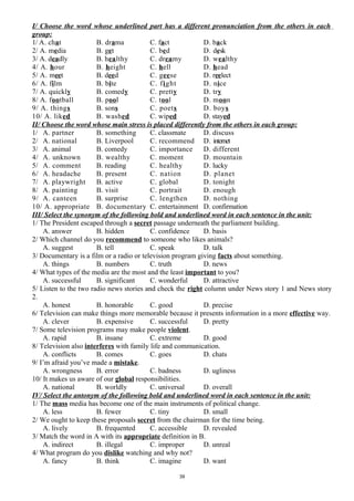 I/ Choose the word whose underlined part has a different pronunciation from the others in each
group:
1/ A. chat B. drama C. fact D. back
2/ A. media B. get C. bed D. desk
3/ A. deadly B. healthy C. dreamy D. wealthy
4/ A. hour B. height C. hell D. head
5/ A. meet B. deed C. geese D. reelect
6/ A. film B. bite C. fight D. nice
7/ A. quickly B. comedy C. pretty D. try
8/ A. football B. pool C. tool D. moon
9/ A. things B. sons C. poets D. boys
10/ A. liked B. washed C. wiped D. stayed
II/ Choose the word whose main stress is placed differently from the others in each group:
1/ A. partner B. something C. classmate D. discuss
2/ A. national B. Liverpool C. recommend D. internet
3/ A. animal B. comedy C. importance D. different
4/ A. unknown B. wealthy C. moment D. mountain
5/ A. comment B. reading C. healthy D. lucky
6/ A. headache B. present C. nation D. planet
7/ A. playwright B. active C. global D. tonight
8/ A. painting B. visit C. portrait D. enough
9/ A. canteen B. surprise C. lengthen D. nothing
10/ A. appropriate B. documentary C. entertainment D. confirmation
III/ Select the synonym of the following bold and underlined word in each sentence in the unit:
1/ The President escaped through a secret passage underneath the parliament building.
A. answer B. hidden C. confidence D. basis
2/ Which channel do you recommend to someone who likes animals?
A. suggest B. tell C. speak D. talk
3/ Documentary is a film or a radio or television program giving facts about something.
A. things B. numbers C. truth D. news
4/ What types of the media are the most and the least important to you?
A. successful B. significant C. wonderful D. attractive
5/ Listen to the two radio news stories and check the right column under News story 1 and News story
2.
A. honest B. honorable C. good D. precise
6/ Television can make things more memorable because it presents information in a more effective way.
A. clever B. expensive C. successful D. pretty
7/ Some television programs may make people violent.
A. rapid B. insane C. extreme D. good
8/ Television also interferes with family life and communication.
A. conflicts B. comes C. goes D. chats
9/ I’m afraid you’ve made a mistake.
A. wrongness B. error C. badness D. ugliness
10/ It makes us aware of our global responsibilities.
A. national B. worldly C. universal D. overall
IV/ Select the antonym of the following bold and underlined word in each sentence in the unit:
1/ The mass media has become one of the main instruments of political change.
A. less B. fewer C. tiny D. small
2/ We ought to keep these proposals secret from the chairman for the time being.
A. lively B. frequented C. accessible D. revealed
3/ Match the word in A with its appropriate definition in B.
A. indirect B. illegal C. improper D. unreal
4/ What program do you dislike watching and why not?
A. fancy B. think C. imagine D. want
39
 