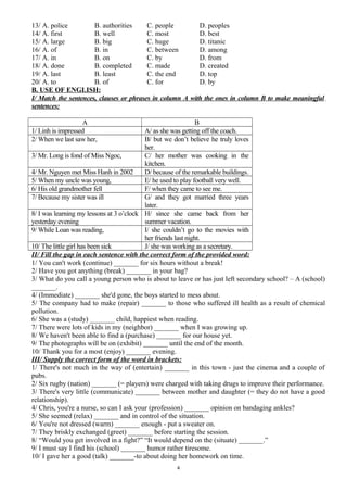 13/ A. police B. authorities C. people D. peoples
14/ A. first B. well C. most D. best
15/ A. large B. big C. huge D. titanic
16/ A. of B. in C. between D. among
17/ A. in B. on C. by D. from
18/ A. done B. completed C. made D. created
19/ A. last B. least C. the end D. top
20/ A. to B. of C. for D. by
B. USE OF ENGLISH:
I/ Match the sentences, clauses or phrases in column A with the ones in column B to make meaningful
sentences:
A B
1/ Linh is impressed A/ as she was getting off the coach.
2/ When we last saw her, B/ but we don’t believe he truly loves
her.
3/ Mr. Long is fond of Miss Ngoc, C/ her mother was cooking in the
kitchen.
4/ Mr. Nguyen met Miss Hanh in 2002 D/ because of the remarkable buildings.
5/ When my uncle was young, E/ he used to play football very well.
6/ His old grandmother fell F/ when they came to see me.
7/ Because my sister was ill G/ and they got married three years
later.
8/ I was learning my lessons at 3 o’clock
yesterday evening
H/ since she came back from her
summer vacation.
9/ While Loan was reading, I/ she couldn’t go to the movies with
her friends last night.
10/ The little girl has been sick J/ she was working as a secretary.
II/ Fill the gap in each sentence with the correct form of the provided word:
1/ You can't work (continue) _______ for six hours without a break!
2/ Have you got anything (break) _______ in your bag?
3/ What do you call a young person who is about to leave or has just left secondary school? – A (school)
_______.
4/ (Immediate) _______ she'd gone, the boys started to mess about.
5/ The company had to make (repair) _______ to those who suffered ill health as a result of chemical
pollution.
6/ She was a (study) _______ child, happiest when reading.
7/ There were lots of kids in my (neighbor) _______ when I was growing up.
8/ We haven't been able to find a (purchase) _______ for our house yet.
9/ The photographs will be on (exhibit) _______ until the end of the month.
10/ Thank you for a most (enjoy) _______ evening.
III/ Supply the correct form of the word in brackets:
1/ There's not much in the way of (entertain) _______ in this town - just the cinema and a couple of
pubs.
2/ Six rugby (nation) _______ (= players) were charged with taking drugs to improve their performance.
3/ There's very little (communicate) _______ between mother and daughter (= they do not have a good
relationship).
4/ Chris, you're a nurse, so can I ask your (profession) _______ opinion on bandaging ankles?
5/ She seemed (relax) _______ and in control of the situation.
6/ You're not dressed (warm) _______ enough - put a sweater on.
7/ They briskly exchanged (greet) _______ before starting the session.
8/ “Would you get involved in a fight?” “It would depend on the (situate) _______.”
9/ I must say I find his (school) _______ humor rather tiresome.
10/ I gave her a good (talk) _______-to about doing her homework on time.
4
 