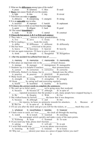 5/ What are the differences among types of the media?
A. peace B. sameness C. likes D. need
6/ Heavy rain causes floods all over the country.
A. light B. thin C. tiny D. trivial
7/ Television can make us passive.
A. obtrusive B. enterprising C. energetic D. strong
8/ It is an enjoyable way to relax.
A. incorrect B. improper C. hateful D. unpleasant
9/ We don’t have to think so our brain becomes lazy.
A. quick B. diligent C. hard D. good
10/ The council demolished it.
A. made B. did C. started D. construct
V/ Choose the best answer A, B, C or D for each sentence:
1/ They take a _______ interest in their grandchildren.
A. live B. alive C. lively D. living
2/ We're reading a _______ book this week.
A. differ B. difference C. different D. differently
3/ She has been _______ criticized in the press.
A. heavy B. heaviness C. heavier D. heavily
4/ Ask me again tomorrow. I'll have to give it some _______.
A. think B. thought C. thoughtful D. thoughtless
5/ After the accident he suffered from loss of _______.
A. memory B. memorize C. memorable D. memorably
6/ Diet plays an important role in the _______ of heart disease.
A. manage B. manager C. management D. manageable
7/ Students say it is helpful if teachers _______ their pronunciation.
A. correct B. correction C. corrective D. correctly
8/ Officially, Robert's in charge, but in _______ Hannah runs the office.
A. practice B. practise C. practical D. practically
9/ Many locals are _______ opposed to the development.
A. strength B. strong C. strengthen D. strongly
10/ Keep _______ by eating well and exercising regularly.
A. health B. healthful C. healthy D. healthily
VI/ Choose the correct words to complete the sentences:
1/ We can't go to Julia's party _______ we're going away that weekend.
A. because B. because of C. although D. in spite of
2/ _______ repeated assurances that the product is safe, many people have stopped buying it.
A. By B. Despite C. With D. For
3/ She walked home by herself, _______ she knew that it was dangerous.
A. because B. although C. and D. but
4/ _______ his injuries, he bears no animosity towards his attackers. A. Because of
B. But for C. In spite of D. Without
5/ I'll see you after the show and give you £20 for the tickets, or _______ much they cost.
A. whatever B. nevertheless C. besides D. however
6/ I had a train to catch, so I was _______ the clock all through the meeting.
A. watch B. to watch C. watched D. watching
7/ _______ the newspaper article quickly and make a note of the main points.
A. Scanning B. Scan C. Scanned D. To scan
8/ If you need any help, please don't hesitate _______.
A. asking B. ask C. will ask D. to ask
9/ I wish Dad would stop _______ in on my phone conversations.
A. listening B. listen C. listened D. to listen
10/ Why not _______ (down) your ideas on a piece of paper before you start?
40
 
