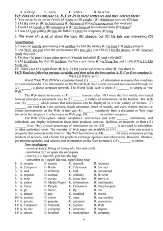 A. writing B. write C. writes D. to write
VII/ Find the one mistake (A, B, C or D) in these sentences and then correct them:
1/ You can go to the seven o'clock (A) show or (B) a eight – (C) whichever suits you (D) best.
2/ (A) We can't go (B) to Julia's party (C) because of (D) we're going away that weekend.
3/ Could I (A) speak to (B) whomever is (C) in charge of International Sales (D) please?
4/ I was (A) just getting (B) into the bath (C) where the telephone (D) rang.
5/ We knew (A) a lot of about the topic (B) already, but (C) his talk was interesting (D)
nevertheless.
6/ I was (A) merely questioning (B) weather we had the money (C) to fund (D) such a project.
7/ (A) We'll see you after the performance (B) also give you £50 (C) for the tickets, or (D) however
much they cost.
8/ Do they (A) play (B) any other sports (C) beside basketball (D) and volleyball?
9/ (A) In addition her flat (B) in Hanoi, she has a new house (C) in Vung Tau and a villa (D) in Ho Chi
Minh city.
10/ There's not (A) much flour (B) left (C) but you're welcome to what (D) few there is.
VIII/ Read the following passage carefully, and then select the best option A, B, C or D to complete it:
WORLD WIDE WEB
World Wide Web (WWW), computer-based (1) _______ of information resources that combines
text and multimedia. The information on the World Wide Web can be accessed and searched through the
(2) _______, a global computer network. The World Wide Web is often (3) _______ to simply as “the
Web.”
The Web started to become a (4) _______ resource after 1993 when the first widely distributed
browser provided a convenient way to (5) _______ a variety of information on the Internet. The Web
uses (6) _______, which means that information can be displayed in a wide variety of formats. (7)
_______ can read text, view pictures, watch animation, listen to sounds, and even explore interactive
virtual environments on the Web. A user can (8) _______ seamlessly from a document or Web page
stored on the computer to a document or Web page (9) _______ on another computer.
The Web offers a place where companies, universities and (10) _______ institutions, and
individuals can display information about their products, services, facilities, or research, or their (11)
_______ lives. Only a small percentage of information on the (12) _______ is restricted to subscribers
or other authorized users. The majority of Web pages are available to (13) _______ who can access a
computer that connects to the Internet. The Web has become a (14) _______ for many companies selling
products or services, and a forum for people to exchange opinions and information. Museums, libraries,
government agencies, and schools post information on the Web to make it (15) _______ to others.
New vocabulary:
- seamless (adj.): không có đường nối, liền một mãnh
- institution (n.): cơ quan, trụ sở cơ quan
- restrict (v.): hạn chế, giới hạn, thu hẹp
- subscriber (n.): người đặt mua, người đăng nhập
1/ A. system B. source C. network D. resource
2/ A. Computer B. Radio C. Television D. Internet
3/ A. said B. referred C. told D. considered
4/ A. popular B. normal C. ordinary D. favorite
5/ A. enter B. access C. come into D. arrive at
6/ A. yahoo B. Media Player C. information D. multimedia
7/ A. Users B. People C. Customers D. Shop keepers
8/ A. go B. move C. fly D. run
9/ A. placed B. put C. installed D. stored
10/ A. another B. others C. other D. one another
11/ A. private B. popular C. common D. possessive
12/ A. Computer B. Network C. System D. Web
13/ A. no one B. everyone C. someone D. anyone
14/ A. school B. hospital C. marketplace D. company
41
 