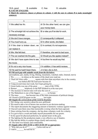 15/A. good B. available C. free D. valuable
B. USE OF ENGLISH:
I/ Match the sentences, clauses or phrases in column A with the ones in column B to make meaningful
sentences:
A B
1/ We called her An. A/ On the other hand, we can give
your money back.
2/ The schoolgirl did not achieve the
necessary average.
B/ or else you’ll be late for work.
3/ We don’t have oranges. C/ consequently it collapsed.
4/ You must hurry up, D/ In other words, she failed.
5/ If the chair is broken down, we
can replace it.
E/ In contrast, it’s not expensive.
6/ Mrs. Mai felt tired; F/ therefore, she went to bed soon.
7/ The car crashed into the gate; G/ Would you like apples instead?
8/ We don’t have spare time to see
the movie.
H/ but then he would say that.
9/ It’s not a very nice house. I/ In addition, it has awful reviews.
10/ He said he hadn't been there, J/ In fact, she is Anh.
II/ Fill each gap with suitable words from the list below:
answerphone, per, media, living, filming, mountains, watched, radio, listened, movie
1/ We _______ in silence as the names of the dead were read out.
2/ There are more cafés _______ square mile here than anywhere else in the country.
3/ _______ was halted after the lead actor became ill.
4/ I rang several times last week, but I kept getting his _______.
5/ Greta Garbo was one of the great _______ stars of the 1930s.
6/ Bonner _______ helplessly as the ball sneaked in at the near post.
7/ The increase in interest rates will raise the cost of _______.
8/ The Matterhorn is one of the biggest _______ in Europe.
9/ The mass _______ has become one of the main instruments of political change.
10/ I heard a good program on the _______ last night.
III/ Supply the correct form of the word in brackets:
1/ He's being very secretive about his new girlfriend.
2/ We need to take a lot of factors into account in our decision-making.
3/ The report documents the staggering amount of domestic violence against women.
4/ I haven't seen them since that memorable evening when the boat capsized.
5/ Since retiring from the company, she has done voluntary work for a charity.
6/ I've got to have a wash and make myself presentable for our guests.
7/ In his quest for physical perfection, he spends hours in the gym.
8/ The lighting for the production made a very effective use of shadow.
9/ She had the ability to explain things clearly and concisely.
10/ The hotel was homely and comfortable.
IV/ Supply either BECAUSE or BECAUSE OF as appropriate:
1/ “Why did you do it?” “_______ Carlos told me to”.
2/ I did it _______ he told me to.
42
 