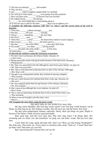 3/ The train was delayed _______ bad weather.
4/ They are here _______ us.
5/ Just _______ I don’t complain, people think I’m satisfied.
6/ We can't go to Julia's party _______ we're going away that weekend.
7/ Have you been away, _______ we haven't seen you recently?
8/ He walked slowly _______ his bad leg.
9/ _______ his wife's being there, I said nothing about it.
10/ It was not easy to deliver the letter _______ there was no address on it.
V/ Complete the following sentences with “for” or “since”, and the correct form of the verb in
brackets:
1/ There (be) _______ a phone message _______ you.
2/ She (be) _______ off work _______ Tuesday.
3/ I (buy) _______ something _______ the new baby.
4/ We (live) _______ here _______ 1994.
5/ There (be) _______ a prize _______ the fastest three runners in each category.
6/ She (worry) _______ ever _______ the letter (arrive) _______.
7/ She (be) _______ out of the office _______ a few days next week.
8/ He (work) _______ in a bank _______ leaving school.
9/ _______ the party she (only speak) _______ to him once.
10/ I (not play) _______ tennis _______ years.
VI/ Rewrite the sentences using the word given in brackets:
1/ We don’t trust Lan because she behaves badly. (because of)
→ I don’t trust ______________________________________________.
2/ Phong passed the exams with good results because of his hard work. (because)
→ Phong passed _____________________________________________.
3/ Mr. Nam was successful in his life although he came from a poor family. (in spite of)
→ Mr. Nam was successful ____________________________________.
4/ Mrs. Hoa is still interested in playing tennis in spite of her old age. (although)
→ Mrs. Hoa is still ___________________________________________.
5/ Though it was raining hard outside, they insisted on leaving. (despite)
→ They insisted _____________________________________________.
6/ She can’t smile because her husband died three weeks ago. (because of)
→ She can’t ________________________________________________.
7/ Mr. Son resigned earlier than his age because of his sickness. (because)
→ Mr. Son resigned __________________________________________.
8/ Don’t shout at her although she is not studious. (in spite of)
→ Don’t shout ______________________________________________.
9/ This is such an interesting storybook that we have read it three times. (so)
→ This storybook ___________________________________________.
10/ Khoa is not old enough to join the army. (too)
→ Khoa is _________________________________________________.
VII/ Complete the story below using the given words:
THE BEST DOG IN THE WORLD by Amy Catlin
My dog/ name/ BearBear. She/ best dog/ world. reason/ I say/ best dog/ world/ because/ can do
things/ no other dog can do. She/ fishing/ everyday. She/ life saver too/ and she/ know/ how/ hunt.
My dog/ great temperament/ humans, especially/ family. Bear/ get along/ me great. Maybe it/
because I/ her master. I think/ she have/ great personality.
Bear/ great dog. And she/ love/ play time. Play time/ time when/ I do things/ Bear. We/
swimming and/ we chase/ cow and sometimes/ we jump, run, and frolic/ woods. She just love/ play
time.
I train/ Bear hot/ jump, speak and drop/ ball. And I/ say “Bear, you like George Washington?”
She/ bark once. That mean/ yes. Twice mean/ no and three times mean/ “heck no”. I/ teach/ Bear how/
go/ Bear’s bed. That mean/ go/ your bed.
Bear/ special dog and I/ treasure that/ rest/ my life.
43
 