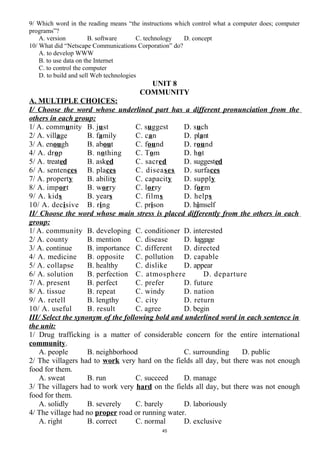 9/ Which word in the reading means “the instructions which control what a computer does; computer
programs”?
A. version B. software C. technology D. concept
10/ What did “Netscape Communications Corporation” do?
A. to develop WWW
B. to use data on the Internet
C. to control the computer
D. to build and sell Web technologies
UNIT 8
COMMUNITY
A. MULTIPLE CHOICES:
I/ Choose the word whose underlined part has a different pronunciation from the
others in each group:
1/ A. community B. just C. suggest D. such
2/ A. village B. family C. can D. plant
3/ A. enough B. about C. found D. round
4/ A. drop B. nothing C. Tom D. hot
5/ A. treated B. asked C. sacred D. suggested
6/ A. sentences B. places C. diseases D. surfaces
7/ A. property B. ability C. capacity D. supply
8/ A. import B. worry C. lorry D. form
9/ A. kids B. years C. films D. helps
10/ A. decisive B. ring C. prison D. himself
II/ Choose the word whose main stress is placed differently from the others in each
group:
1/ A. community B. developing C. conditioner D. interested
2/ A. county B. mention C. disease D. luggage
3/ A. continue B. importance C. different D. directed
4/ A. medicine B. opposite C. pollution D. capable
5/ A. collapse B. healthy C. dislike D. appear
6/ A. solution B. perfection C. atmosphere D. departure
7/ A. present B. perfect C. prefer D. future
8/ A. tissue B. repeat C. windy D. nation
9/ A. retell B. lengthy C. city D. return
10/ A. useful B. result C. agree D. begin
III/ Select the synonym of the following bold and underlined word in each sentence in
the unit:
1/ Drug trafficking is a matter of considerable concern for the entire international
community.
A. people B. neighborhood C. surrounding D. public
2/ The villagers had to work very hard on the fields all day, but there was not enough
food for them.
A. sweat B. run C. succeed D. manage
3/ The villagers had to work very hard on the fields all day, but there was not enough
food for them.
A. solidly B. severely C. barely D. laboriously
4/ The village had no proper road or running water.
A. right B. correct C. normal D. exclusive
45
 