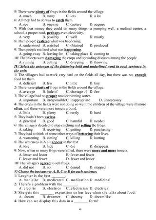 5/ There were plenty of frogs in the fields around the village.
A. much B. many C. lots D. a lot
6/ All they had to do was to catch them.
A. see B. surprise C. capture D. acquire
7/ With that money they could do many things- a pumping well, a medical centre, a
school, a proper road, perhaps even electricity.
A. very B. possibly C. well D. mostly
8/ Then people realized what was happening.
A. understood B. watched C. obtained D. produced
9/ Then people realized what was happening.
A. going away B. leaving for C. taking place D. coming to
10/ The insects were damaging the crops and spreading diseases among the people.
A. ruining B. cutting C. dropping D. throwing
IV/ Select the antonym of the following bold and underlined word in each sentence in
the unit:
1/ The villagers had to work very hard on the fields all day, but there was not enough
food for them.
A. deficient B. few C. little D. tiny
2/ There were plenty of frogs in the fields around the village.
A. average B. little of C. shortage of D. few
3/ The village had no proper road or running water.
A. important B. irresponsibleC. inappropriate D. unnecessary
4/ The crops in the fields were not doing so well, the children of the village were ill more
often, and there were more insects around.
A. little B. plenty C. rarely D. hard
5/ They hadn’t been useless.
A. practical B. good C. harmful D. needed
6/ The villagers decided to stop catching and selling the frogs.
A. taking B. receiving C. getting D. purchasing
7/ They had to think of some other ways of bettering their lives.
A. worsening B. cutting` C. killing D. hurting
8/ The sentences in A all appear in the text.
A. lose B. hide C. die D. disappear
9/ Now, when so many frogs were killed, there were more and more insects.
A. lesser and lesser B. fewer and fewer
C. lesser and fewer D. fewer and lesser
10/ The villagers agreed to sell frogs.
A. did not B. not C. denied D. stopped
V/ Choose the best answer A, B, C or D for each sentence:
1/ Laughter is the best _______.
A. medicine B. medicated C. medication D. medicinal
2/ There’s a problem with the _______.
A. electric B. electrics C. electrician D. electrical
3/ She gets this _______ expression on her face when she talks about food.
A. dream B. dreamer C. dreamy D. dreamlike
4/ How can we display this data in a _______ form?
46
 
