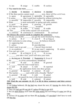 A. use B. usage C. usable D. useless
5/ You need to be more _______.
A. decide B. decision C. decisive D. decided
6/ If the three parties cannot reach _______ now, there will be a civil war.
A. agree B. agreement C. agreeable D. agreeably
7/ It seems _______ that I could have walked by without noticing her.
A. possible B. impossible C. possibly D. impossibly
8/ Plant _______ is most noticeable in spring and early summer.
A. grow B. grown C. growing D. growth
9/ This theory is no longer _______ accepted.
A. wide B. widen C. widely D. width
10/ The _______ of the strike caused a lot of poverty.
A. continue B. continuous C. continuation D. continual
VI/ Choose the correct words to complete the sentences:
1/ I'll pay you double _______ you get the work finished by Friday.
A. unless B. if C. even if D. as long as
2/ He's welcome to come along, _______ he behaves himself.
A. supposing that B. even if
C. unless D. provided that
3/ I don't want to go and _______, I haven't been invited.
A. on condition B. in any case C. supposing D. unless
4/ You can't get a job _______ you've got experience.
A. unless B. so long as C. if D. in case
5/ _______ you take a taxi, you'll still miss your train.
A. As long as B. Provided C. Supposing D. Even if
6/ He _______ us of his extraordinary childhood.
A. told B. said C. asked D. greeted
7/ I _______ when the train would leave.
A. said B. asked C. told D. reported
8/ I've _______ the application forms into three groups.
A. greeted B. reported C. ordered D. said
9/ The teacher _______ each child with a friendly “Hello!”
A. greeted B. said C. told D. asked
10/ I _______ the guard the time of the train's departure.
A. said B. told C. ordered D. asked
VII/ Find the one mistake (A, B, C or D) in these sentences and then correct
them:
1/ (A) Unless bothered, (B) the bird may desert the nest, (C) leaving the chicks (D) to
depart this life.
2/ They (A) can't get (B) one job (C) unless (D) they've got skill.
3/ We (A) don't believe we'll want (B) some money but we'll bring (C) some just (D) in
case.
4/ I'd love (A) to come and see them (B) on Sunday, (C) provided I don't have to work
(D) that day.
47
 