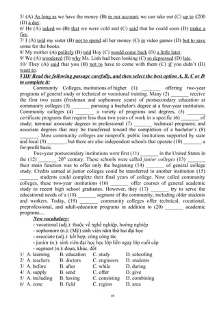 5/ (A) As long as we have the money (B) in our account, we can take out (C) up to £200
(D) a day.
6/ He (A) asked us (B) that we were cold and (C) said that he could soon (D) make a
fire.
7/ I (A) told my sister (B) not to spend all her money (C) in video games (D) but to save
some for the books.
8/ My mother (A) politely (B) told Huy (C) would come back (D) a little later.
9/ We (A) wondered (B) why Ms. Linh had been looking (C) so depressed (D) late.
10/ They (A) said that you (B) not to have to come with them (C) if you didn’t (D)
want to.
VIII/ Read the following passage carefully, and then select the best option A, B, C or D
to complete it:
Community Colleges, institutions of higher (1) _______ offering two-year
programs of general study or technical or vocational training. Many (2) _______ receive
the first two years (freshman and sophomore years) of postsecondary education at
community colleges (3) _______ pursuing a bachelor's degree at a four-year institution.
Community colleges (4) _______ a variety of programs and degrees, (5) _______
certificate programs that require less than two years of work in a specific (6) _______ of
study; terminal associate degrees in professional (7) _______ technical programs; and
associate degrees that may be transferred toward the completion of a bachelor’s (8)
_______. Most community colleges are nonprofit, public institutions supported by state
and local (9) _______, but there are also independent schools that operate (10) _______ a
for-profit basis.
Two-year postsecondary institutions were first (11) _______ in the United States in
the (12) _______ 20th
century. These schools were called junior colleges (13) _______
their main function was to offer only the beginning (14) _______ of general college
study. Credits earned at junior colleges could be transferred to another institution (15)
_______ students could complete their final years of college. Now called community
colleges, these two-year institutions (16) _______ offer courses of general academic
study to recent high school graduates. However, they (17) _______ try to serve the
educational needs of a (18) _______ segment of the community, including older students
and workers. Today, (19) _______ community colleges offer technical, vocational,
preprofessional, and adult-education programs in addition to (20) _______ academic
programs....
New vocabulary:
- vocational (adj.): thuộc về nghề nghiệp, hướng nghiệp
- sophomore (n.): (Mỹ) sinh viên năm thứ hai đại học
- associate (adj.): kết hợp, cùng công tác
- junior (n.): sinh viên đại học học lớp liền ngay lớp cuối cấp
- segment (n.): đoạn, khúc, đốt
1/ A. learning B. education C. study D. schooling
2/ A. teachers B. doctors C. engineers D. students
3/ A. before B. after C. while D. during
4/ A. supply B. send C. offer D. give
5/ A. including B. having C. consisting D. combining
6/ A. zone B. field C. region D. area
48
 
