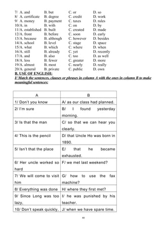 7/ A. and B. but C. or D. so
8/ A. certificate B. degree C. credit D. work
9/ A. money B. payment C. taxes D. rules
10/A. in B. with C. on D. by
11/A. established B. built C. created D. made
12/A. front B. before C. soon D. early
13/A. because B. although C. however D. besides
14/A. school B. level C. stage D. space
15/A. what B. which C. where D. when
16/A. still B. already C. yet D. recently
17/A. and B. also C. too D. as well
18/A. less B. fewer C. greater D. more
19/A. almost B. most C. nearly D. really
20/A. general B. private C. public D. own
B. USE OF ENGLISH:
I/ Match the sentences, clauses or phrases in column A with the ones in column B to make
meaningful sentences:
A B
1/ Don’t you know A/ as our class had planned.
2/ I’m sure B/ I found yesterday
morning.
3/ Is that the man C/ so that we can hear you
clearly.
4/ This is the pencil D/ that Uncle Ho was born in
1890.
5/ Isn’t that the place E/ that he became
exhausted.
6/ Her uncle worked so
hard
F/ we met last weekend?
7/ We will come to visit
him
G/ how to use the fax
machine?
8/ Everything was done H/ where they first met?
9/ Since Long was too
lazy,
I/ he was punished by his
teacher.
10/ Don’t speak quickly, J/ when we have spare time.
49
 