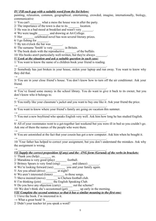 IV/ Fill each gap with a suitable word from the list below:
painting, relaxation, common, geographical, entertaining, crowded, imagine, internationally, biology,
communicative
1/ You can't _______ what a mess the house was in after the party.
2/ The importance of the town is due to its _______ location.
3/ He was in a bad mood at breakfast and wasn't very _______.
4/ We were taught _______ and drawing at Art College.
5/ Her _______ celebrated novel has won several literary prizes.
6/ I go fishing for _______.
7/ By ten o'clock the bar was _______.
8/ The surname 'Smith' is very _______ in Britain.
9/ The book deals with the reproductive _______ of the buffalo.
10/ His books aren't particularly well-written, but they're always _______.
V/ Look at the situation and ask a suitable question in each case:
1/ You want to know the name of a children book your friend is reading.
→ ________________________________________________________.
2/ Somebody has just broken in your house, stolen your laptop and run away. You want to know why
they did that.
→ ________________________________________________________.
3/ You are in your close friend’s house. You don’t know how to turn off the air conditioner. Ask your
friend.
→ ________________________________________________________.
4/ You’ve found some money in the school library. You do want to give it back to its owner, but you
don’t know who it belongs to.
→ ________________________________________________________.
5/ You really like your classmate’s jacket and you want to buy one like it. Ask your friend the price.
→ ________________________________________________________.
6/ You want to know where your friend’s family are going on vacation this summer.
→ ________________________________________________________.
7/ You met a new boyfriend who speaks English very well. Ask him how long he has studied English.
→ ________________________________________________________.
8/ All of your roommates went to a get-together last weekend but you were ill in bed so you couldn’t go.
Ask one of them the names of the people who were there.
→ ________________________________________________________.
9/ You are astonished at the fact that your cousin has got a new computer. Ask him when he bought it.
→ ________________________________________________________.
10/ Your father has helped to correct your assignment, but you don’t understand the mistakes. Ask why
the assignment is wrong.
→ ________________________________________________________.
VI/ Supply the correct preposition (if any) and the –ING form (Gerund) of the verbs in brackets:
1/ Thank you (help) _______ us.
2/ Maradona is very good (play) _______ football.
3/ Britney Spears is very fond (sing) _______ and (dance) _______.
4/ We’re looking forward (see) _______ you and your family again.
5/ Are you afraid (drive) _______ at night?
6/ We aren’t interested (listen) _______ to those songs.
7/ Sheva insisted (move) _______ to Chelsea football club.
8/ I’m thinking (join) _______ the English Speaking Club.
9/ Do you have any objection (carry) _______ out the scheme?
10/ We don’t think she’s accustomed (get) _______ up early in the morning.
VII/ Complete the second sentence so that it has a similar meaning to the first one:
1/ I love the book. I’m interested in it.
→ What a great book! It ________________________________________.
2/ Didn’t your teacher let you speak a word?
5
 
