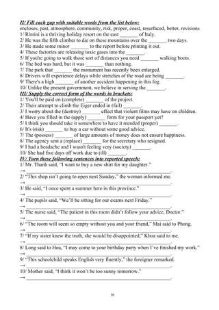 II/ Fill each gap with suitable words from the list below:
encloses, past, atmosphere, community, risk, proper, coast, resurfaced, better, revisions
1/ Rimini is a thriving holiday resort on the east _______ of Italy.
2/ He was the fifth climber to die on these mountains over the _______ two days.
3/ He made some minor _______ to the report before printing it out.
4/ These factories are releasing toxic gases into the _______.
5/ If you're going to walk those sort of distances you need _______ walking boots.
6/ The bed was hard, but it was _______ than nothing.
7/ The park that _______ the monument has recently been enlarged.
8/ Drivers will experience delays while stretches of the road are being _______.
9/ There's a high _______ of another accident happening in this fog.
10/ Unlike the present government, we believe in serving the _______.
III/ Supply the correct form of the words in brackets:
1/ You'll be paid on (complete) _______ of the project.
2/ Their attempt to climb the Eiger ended in (fail) _______.
3/ I worry about the (destroy) _______ effect that violent films may have on children.
4/ Have you filled in the (apply) _______ form for your passport yet?
5/ I think you should take it somewhere to have it mended (proper) _______.
6/ It's (risk) _______ to buy a car without some good advice.
7/ The (possess) _______ of large amounts of money does not ensure happiness.
8/ The agency sent a (replace) _______ for the secretary who resigned.
9/ I had a headache and I wasn't feeling very (society) _______.
10/ She had five days off work due to (ill) _______.
IV/ Turn these following sentences into reported speech:
1/ Mr. Thanh said, “I want to buy a new shirt for my daughter.”
→ ________________________________________________________.
2/ “This shop isn’t going to open next Sunday,” the woman informed me.
→ ________________________________________________________.
3/ He said, “I once spent a summer here in this province.”
→ ________________________________________________________.
4/ The pupils said, “We’ll be sitting for our exams next Friday.”
→ ________________________________________________________.
5/ The nurse said, “The patient in this room didn’t follow your advice, Doctor.”
→ ________________________________________________________.
6/ “The room will seem so empty without you and your friend,” Mai said to Phong.
→ ________________________________________________________.
7/ “If my sister knew the truth, she would be disappointed,” Khoa said to me.
→ ________________________________________________________.
8/ Long said to Hoa, “I may come to your birthday party when I’ve finished my work.”
→ ________________________________________________________.
9/ “This schoolchild speaks English very fluently,” the foreigner remarked.
→ ________________________________________________________.
10/ Mother said, “I think it won’t be too sunny tomorrow.”
→ ________________________________________________________.
50
 