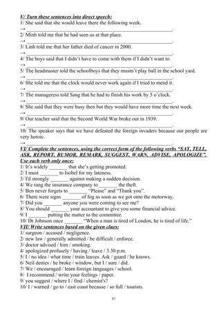 V/ Turn these sentences into direct speech:
1/ She said that she would leave there the following week.
→ ________________________________________________________.
2/ Minh told me that he had seen us at that place.
→ ________________________________________________________.
3/ Linh told me that her father died of cancer in 2000.
→ ________________________________________________________.
4/ The boys said that I didn’t have to come with them if I didn’t want to.
→ ________________________________________________________.
5/ The headmaster told the schoolboys that they mustn’t play ball in the school yard.
→ ________________________________________________________.
6/ She told me that the clock would never work again if I tried to mend it.
→ ________________________________________________________.
7/ The manageress told Sang that he had to finish his work by 5 o’clock.
→ ________________________________________________________.
8/ She said that they were busy then but they would have more time the next week.
→ ________________________________________________________.
9/ Our teacher said that the Second World War broke out in 1939.
→ ________________________________________________________.
10/ The speaker says that we have defeated the foreign invaders because our people are
very heroic.
→ ________________________________________________________.
VI/ Complete the sentences, using the correct form of the following verbs “SAY, TELL,
ASK, REPORT, RUMOR, REMARK, SUGGEST, WARN, ADVISE, APOLOGIZE”.
Use each verb only once:
1/ It’s widely _______ that she’s getting promoted.
2/ I must _______ to Isobel for my lateness.
3/ I'd strongly _______ against making a sudden decision.
4/ We rang the insurance company to _______ the theft.
5/ Ben never forgets to _______ “Please” and “Thank you”.
6/ There were signs _______ of fog as soon as we got onto the motorway.
7/ Did you _______ anyone you were coming to see me?
8/ You should _______ your accountant to give you some financial advice.
9/ I _______ putting the matter to the committee.
10/ Dr Johnson once _______ “When a man is tired of London, he is tired of life.”
VII/ Write sentences based on the given clues:
1/ surgeon / accused / negligence.
2/ new law / generally admitted / be difficult / enforce.
3/ doctor advised / him / smoking.
4/ apologized profusely / having / leave / 3.30 p.m.
5/ I / no idea / what time / train leaves. Ask / guard / he knows.
6/ Neil denies / he broke / window, but I / sure / did.
7/ We / encouraged / learn foreign languages / school.
8/ I recommend / write your feelings / paper.
9/ you suggest / where I / find / chemist's?
10/ I / warned / go to / east coast because / so full / tourists.
51
 