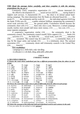 VIII/ Read the passage below carefully, and then complete it with the missing
prepositions (in, on, at...):
Community Chest, cooperative organization (1) _____ citizens interested (2)
_____ the effective development (3) _____ social services and (4) _____ raising funds to
support such services. A characteristic (5) _____ the chest is its annual united fund-
raising campaign. The chest determines how the funds are allocated based (6) _____ the
needs (7) _____ the community and the work (8) _____ the individual agencies receiving
the funds. It also acts (9) _____ a public relations medium, interpreting the community's
social work activities (10) _____ the general public. Contributors benefit because the
community chest calls (11) _____ them only once a year. Moreover, a united campaign
usually reaches more people and raises more money, (12) _____ less cost, (13) _____
many separate campaigns.
A cooperative organization similar (14) _____ the community chest is the
community council. The community council usually raises support (15) _____ funds (16)
_____ activities (17) _____ the field (18) _____ social work, such (19) _____ education
(20) _____ recreation. The council may be a part (21) _____ a community chest, or it
may be the larger entity and include (22) _____ it a community chest. The national
association (23) _____ community chests and community councils is the United Way
(24) _____ America.
New vocabulary:
- campaign (n.): chiến dịch, cuộc vận động
- to allocate (v.): chỉ định, dùng; phân phối, phân phát
UNIT 9
UNDERSEA WORLD
A. MULTIPLE CHOICES:
I/ Choose the word whose underlined part has a different pronunciation from the others in each
group:
1/ A. sea B. ocean C. cheap D. teach
2/ A. word B. work C. worm D. world
3/ A. desks B. parks C. pays D. effects
4/ A. govern B. some C. lesson D. month
5/ A. Pacific B. Atlantic C. American D. balance
6/ A. gun B. human C. population D. cuter
7/ A. partly B. century C. luckily D. supply
8/ A. depth B. secret C. between D. prefer
9/ A. messages B. choices C. pollutes D. classes
10/ A. oversized B. cared C. filled D. minded
II/ Choose the word whose main stress is placed differently from the others in each group:
1/ A. mystery B. understand C. overcome D. submarine
2/ A. Atlantic B. paragraph C. Antarctic D. contribute
3/ A. garlic B. manner C. bother D. delete
4/ A. under B. offspring C. offer D. forget
5/ A. undersea B. attitude C. various D. exhausted
6/ A. offend B. insult C. baby D. sparkling
7/ A. inhabit B. natural C. finally D. evidence
8/ A. biodiversity B. international C. sophisticated D. independently
9/ A. complete B. reveal C. surface D. restrict
10/ A. indication B. understandingC. investigate D. interaction
III/ Select the synonym of the following bold and underlined word in each sentence in the unit:
1/ Can you name the sea animal in each picture?
52
 