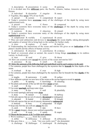 A. description B. presentation C. scene D. painting
2/ It is divided into five different parts: the Pacific, Atlantic, Indian, Antarctic and Arctic
Oceans.
A. individual B. dissimilar C. singular D. many
3/ Together, they cover 75% of our Earth.
A. spread B. curtain C. comprehend D. report
4/ Today’s scientists have overcome many of the challenges of the depth by using more
sophisticated tools.
A. passed B. run C. flown D. conquered
5/ Today’s scientists have overcome many of the challenges of the depth by using more
sophisticated tools.
A. summons B. dare C. objection D. stimuli
6/ Today’s scientists have overcome many of the challenges of the depth by using more
sophisticated tools.
A. complicated B. worldly C. experienced D. aware
7/ They can send submarines and devices to investigate the ocean depths, taking photographs
and samples of animal life to bring back to the surface for further study.
A. trace B. explore C. track D. look for
8/ Understanding the interactions of the ocean and marine life gives us an indication of the
planet’s health and the effects of human activity.
A. information B. direction C. contribution D. evidence
9/ Small or oversized, plant or animal, the ocean’s living things contribute to its endless
variety, its biodiversity.
A. start B. send C. give D. throw
10/ How can scientists now reveal the secrets of the ocean and marine life?
A. announce B. say C. retell D. report
IV/ Select the antonym of the following bold and underlined word in each sentence in the unit:
1/ For centuries, people have been challenged by the mysteries that lie beneath the blue depths of the
ocean.
A. overhead B. top C. over D. high
2/ For centuries, people have been challenged by the mysteries that lie beneath the blue depths of the
ocean.
A. lengths B. narrowness C. width D. surface
3/ How different a picture we now have of the ocean as the sea has begun to reveal its secrets.
A. public B. opening C. knowledge D. schooling
4/ The plants and animals of the sea fall into three major groups.
A. small B. tiny C. subordinate D. unnecessary
5/ Use water sparingly and keep water clean.
A. many B. few C. well D. plentifully
6/ Use water sparingly and keep water clean.
A. dusty B. stained C. wicked D. halfway
7/ Fish only species that are not of concern, threatened or endangered.
A. educated B. healed C. defended D. brought
8/ Fish only species that are not of concern, threatened or endangered.
A. bettered B. born C. safeguarded D. taught
9/ Keep only fish that you will eat; release the rest.
A. catch B. hold C. take D. have
10/ Be a smart shopper, choose your seafood responsibly.
A. soft B. weak C. untidy D. stupid
V/ Choose the best answer A, B, C or D for each sentence:
1/ We're reading a _______ book this week.
A. differ B. difference C. different D. differently
2/ She gave him a _______ look. “Are you really sure?” she demanded.
A. challenge B. challenger C. challenged D. challenging
53
 