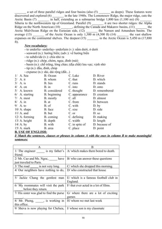 _______ a set of three parallel ridges and four basins (also (5) _______ as deeps). These features were
discovered and explored (6) _______ in the late 1940s. The Lomonosov Ridge, the major ridge, cuts the
Arctic Basin (7) _______ in half, extending as a submarine bridge 1,800 km (1,100 mi) (8) _______
Siberia to the northwestern tip of Greenland. Parallel (9) _______ it are two shorter ridges: the Alpha
Ridge on the North American (10) _______, defining the Canada and Makarov basins, (11) _______ the
Arctic Mid-Ocean Ridge on the Eurasian side, (12) _______ the Nansen and Amundsen basins. The
average (13) _______ of the Arctic Ocean is only 1,300 m (4,300 ft) (14) _______ the vast shallow
expanses on the continental shelves. The deepest (15) _______ in the Arctic Ocean is 5,450 m (17,880
ft).
New vocabulary:
- to underlie- underlay- underlain (v.): nằm dưới, ở dưới
- seaward (n.): hướng biển; (adv.): về hướng biển
- to subdivide (v.): chia nhỏ ra
- ridge (n.): chóp, chỏm, ngọc, đỉnh (núi)
- basin (n.): chỗ trũng, lòng chảo; (địa chất) lưu vực; vịnh nhỏ
- tip (n.): đầu, đỉnh, chóp
- expanse (n.): dải, dải rộng (đất...)
1/ A. Sea B. Ocean C. Lake D. River
2/ A. it B. whom C. that D. which
3/ A. is B. lies C. runs D. stands
4/ A. on B. in C. into D. onto
5/ A. known B. considered C. thought D. remembered
6/ A. starting B. beginning C. appearance D. creation
7/ A. most B. mostly C. all D. almost
8/ A. in B. at C. from D. between
9/ A. to B. of C. with D. by
10/ A. shape B. face C. size D. side
11/ A. and B. but C. or D. so
12/ A. forming B. coming C. defining D. making
13/ A. height B. depth C. width D. length
14/ A. by B. with C. in spite of D. because of
15/ A. mark B. area C. place D. point
B. USE OF ENGLISH:
I/ Match the sentences, clauses or phrases in column A with the ones in column B to make meaningful
sentences:
A B
1/ The engineer _____ is my father’s
friend.
A/ which makes them bored to death.
2/ Mr. Cao and Ms. Ngoc, _____ have
just traveled to Paris.
B/ who can answer these questions
3/ The road _____ is not very long. C/ which she dropped this morning.
4/ Our neighbors have nothing to do,
_____.
D/ who constructed that house
5/ Jackie Chang the gentlest man
_____
E/ which is a famous football club in
England.
6/ My roommates will visit the park
_____ before they return.
F/ that ever acted in a lot of films.
7/ His sister was glad to find the purse
_____.
G/ where there are a lot of exciting
games
8/ Mr. Phong, _____, is working in
this office.
H/ whom we met last week
9/ Sheva is now playing for Chelsea,
_____
I/ whose son is my classmate
55
 