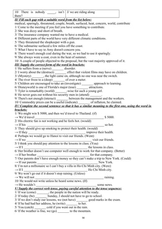 10/ There is nobody _____, isn’t
there?
J/ we are riding along
II/ Fill each gap with a suitable word from the list below:
medical, sparingly, threatened, couple, breath, surfaced, heat, concern, world, contribute
1/ Come to the meeting if you feel you have something to contribute.
2/ She was dizzy and short of breath.
3/ The insurance company wanted me to have a medical.
4/ Different parts of the world have very different climatic conditions.
5/ They threatened the shopkeeper with a gun.
6/ The submarine surfaced a few miles off the coast.
7/ What I have to say to Amy doesn't concern you.
8/ There wasn't enough coal during the war, so we had to use it sparingly.
9/ She always wore a coat, even in the heat of summer.
10/ A couple of people objected to the proposal, but the vast majority approved of it.
III/ Supply the correct form of the word in brackets:
1/ He suffers from a (nerve) _______ disorder.
2/ I worry about the (destruct) _______ effect that violent films may have on children.
3/ (Mystery) _______, the light came on, although no one was near the switch.
4/ The river froze to a (deep) _______ of over a meter.
5/ Children are encouraged to take an (investigate) _______ approach to learning.
6/ Disneyworld is one of Florida's major (tour) _______ attractions.
7/ Tyler is remarkably (world) _______-wise for such a young girl.
8/ He never goes out without his security men in (attend) _______.
9/ There's not enough (interact) _______ between the management and the workers.
10/ Commodity prices can be a useful (indicate) _______ of inflation, he claimed.
IV/ Complete the second sentence so that it has a similar meaning to the first one, using the word in
brackets:
1/ We might win $ 5000, and then we’d travel to Thailand. (if)
→ We’d travel __________________________________________ $ 5000.
2/ His electric fan is not working and he feels hot. (would)
→ If his _______________________________________________ so hot.
3/ They should give up smoking to protect their health. (would)
→ If they ___________________________________ improve their health.
4/ Perhaps we would go to Hanoi to visit our friends. (Went)
→ If we ________________________________________ visit our friends.
5/ I think you should pay attention to the lessons in class. (You)
→ If I _______________________________________ the lessons in class.
6/ Her brother doesn’t use computer well enough to work for that company. (Better)
→ If her brother ________________________________ for that company.
7/ Our parents don’t have enough money so they can’t make a trip to New York. (Could)
→ If our parents _____________________________________ New York.
8/ I’m not a millionaire so I can’t buy a villa in Ho Chi Minh city. (Were)
→ If I _______________________________________ Ho Chi Minh city.
9/ We won’t go out if it doesn’t stop raining. (Unless)
→ We will not __________________________________________ raining.
10/ He would not write unless he heard some news. (If)
→ He wouldn’t _____________________________________ some news.
V/ Supply the correct verb tense, paying careful attention to the tense sequence:
1/ If war (come) _______, the people in the nation will be ready.
2/ If today (be) _______ Sunday, I should not have to go to school.
3/ If we don’t study our lessons, we (not have) _______ good marks in the exam.
4/ If he had had her address, he (write) _______ to her.
5/ You (catch) _______ cold if you went out in the rain.
6/ If the weather is fine, we (go) _______ to the mountain.
56
 