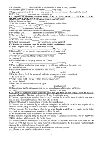 7/ If he (write) _______ more carefully, he might not have made so many mistakes.
8/ Was she to speak to him like that, he (be) _______ very angry.
9/ Supposing your sister (see) _______ you going to the concert with me, what might she think?
10/ If it (be) _______ convenient, let’s meet at the park.
VI/ Complete the following sentences, using “WILL, WOULD, SHOULD, CAN, COULD, MAY,
MIGHT, DON’T, DOESN’T, WAS”. Each word is used only once:
1/ I tried phoning but there _______ no answer.
2/ The train leaves at 8.58, so we _______ be in Scotland by lunchtime.
3/ Why _______ we have lunch together on Friday?
4/ You _______ be ashamed of yourselves.
5/ I brought him some sandwiches because I thought he _______ be hungry.
6/ Do the best you _______ - I realize the circumstances are not ideal.
7/ They knew there _______ be trouble unless the report was finished by the next day.
8/ _______ she look lovely in that hat?
9/ The cause of the accident _______ never be discovered.
10/ When I was younger I _______ stay up all night and not get tired.
VII/ Rewrite the sentences using the word in brackets, beginning as shown:
1/ There’s no point in asking Ms. Hoa to kelp. (worth)
→ It _______________________________________ Ms. Hoa to help.
2/ Linh couldn’t get her parents’ permission to buy a cell phone. (let)
→ Linh’s parents ________________________________ a cell phone.
3/ “Where are you going, Phong?” asked Loan. (where)
→ Loan asked ____________________________________________.
4/ Khanh’s behavior at the party annoyed us. (Khanh)
→ We were _____________________________________ at the party.
5/ It’s a good thing you lent me some money or I would have had to go to the bank. (you)
→ I would have had _____________________________ some money.
6/ Huy didn’t listen to what his teacher told him. (notice)
→ Huy took ________________________________________ advice.
7/ His sister had to finish the homework and write an assignment as well. (addition)
→ His sister had to ____________________________ an assignment.
8/ When I was a child, I played football almost every day. (my)
→ I played football ________________________________________.
9/ Let’s visit the museum this afternoon. (go)
→ Why _____________________________________ this afternoon?
10/ Trang found it difficult to concentrate on her lesson because of the noise. (difficulty)
→ Trang ________________________________ because of the noise.
VIII/ Read the sentences below carefully, and then put them in the correct order to make a
meaningful reading: (Number 1 and number 12 have done first for you)
1/ Tsunami, Japanese word meaning “harbor wave,” used as the scientific term for seismic sea waves
that can cause catastrophic damage when they hit a coastline.
2/ Since 1819, about 40 tsunamis have struck the Hawaiian Islands.
3/ Tsunamis can be generated by an undersea earthquake, an undersea landslide, the eruption of an
undersea volcano, or by the force of an asteroid crashing into the ocean.
4/ When the ocean floor is uplifted or offset during an earthquake, a set of waves is created similar to the
concentric waves generated by an object dropped into the water.
5/ The most frequent cause of tsunamis is an undersea earthquake.
6/ Most tsunamis originate along the Ring of Fire, a zone of volcanoes and seismic activity, 32,500 km
(24,000 mi) long, which encircles the Pacific Ocean.
7/ A tsunami can have wavelengths, or widths (the distance between one wave crest to the next), of 100
to 200 km (60 to 120 mi), and may travel hundreds of kilometers across the deep ocean, reaching speeds
of about 725 to 800 km/h (about 450 to 500 mph).
8/ People onboard a ship passing over it would not even notice the tsunami.
9/ A tsunami is not one wave but a series of waves.
57
 