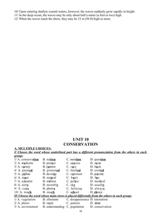 10/ Upon entering shallow coastal waters, however, the waves suddenly grow rapidly in height.
11/ In the deep ocean, the waves may be only about half a meter (a foot or two) high.
12/ When the waves reach the shore, they may be 15 m (50 ft) high or more.
UNIT 10
CONSERVATION
A. MULTIPLE CHOICES:
I/ Choose the word whose underlined part has a different pronunciation from the others in each
group:
1/ A. conservation B. nation C. mention D. question
2/ A. medicine B. protect C. species D. never
3/ A. variety B. pattern C. vary D. back
4/ A. painted B. protested C. fetched D. eroded
5/ A. pollute B. develop C. constant D. provide
6/ A. must B. natural C. hunt D. fun
7/ A. scientist B. million C. police D. medical
8/ A. sorry B. monthly C. sky D. usually
9/ A. cups B. photos C. failures D. always
10/ A. teach B. much C. school D. choice
II/ Choose the word whose main stress is placed differently from the others in each group:
1/ A. vegetation B. eliminate C. disappearance D. intonation
2/ A. photo B. rapid C. pattern D. about
3/ A. environment B. understanding C. population D. conservation
58
 