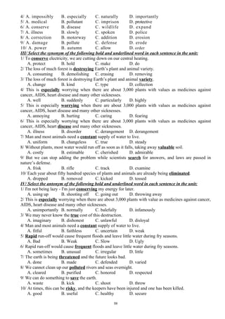 4/ A. impossibly B. especially C. naturally D. importantly
5/ A. medical B. pollutant C. imprison D. protective
6/ A. conserve B. disease C. wildlife D. expand
7/ A. illness B. slowly C. spoken D. police
8/ A. correction B. motorway C. addition D. erosion
9/ A. damage B. pollute C. defense D. erode
10/ A. power B. autumn C. allow D. order
III/ Select the synonym of the following bold and underlined word in each sentence in the unit:
1/ To conserve electricity, we are cutting down on our central heating.
A. protect B. hold C. make D. do
2/ The loss of much forest is destroying Earth’s plant and animal variety.
A. consuming B. demolishing C. erasing D. removing
3/ The loss of much forest is destroying Earth’s plant and animal variety.
A. change B. kind C. type D. collection
4/ This is especially worrying when there are about 3,000 plants with values as medicines against
cancer, AIDS, heart disease and many other sicknesses.
A. well B. suddenly C. particularly D. highly
5/ This is especially worrying when there are about 3,000 plants with values as medicines against
cancer, AIDS, heart disease and many other sicknesses.
A. annoying B. hurting C. caring D. fearing
6/ This is especially worrying when there are about 3,000 plants with values as medicines against
cancer, AIDS, heart disease and many other sicknesses.
A. illness B. disorder C. derangement D. derangement
7/ Man and most animals need a constant supply of water to live.
A. uniform B. changeless C. true D. steady
8/ Without plants, most water would run off as soon as it falls, taking away valuable soil.
A. costly B. estimable C. cherished D. admirable
9/ But we can stop adding the problem while scientists search for answers, and laws are passed in
nature’s defense.
A. frisk B. rifle C. track D. examine
10/ Each year about fifty hundred species of plants and animals are already being eliminated.
A. dropped B. removed C. kicked D. tossed
IV/ Select the antonym of the following bold and underlined word in each sentence in the unit:
1/ I'm not being lazy - I'm just conserving my energy for later.
A. using up B. shooting off C. going out D. throwing away
2/ This is especially worrying when there are about 3,000 plants with value as medicines against cancer,
AIDS, heart disease and many other sicknesses.
A. unimportantly B. normally C. balefully D. infamously
3/ We may never know the true cost of this destruction.
A. imaginary B. dishonest C. unlawful D. disloyal
4/ Man and most animals need a constant supply of water to live.
A. fitful B. faithless C. uncertain D. weak
5/ Rapid run-off would cause frequent floods and leave little water during fry seasons.
A. Bad B. Weak C. Slow D. Ugly
6/ Rapid run-off would cause frequent floods and leave little water during fry seasons.
A. sometimes B. unusual C. irregular D. little
7/ The earth is being threatened and the future looks bad.
A. done B. made C. defended D. varied
8/ We cannot clean up our polluted rivers and seas overnight.
A. cleared B. purified C. honored D. respected
9/ We can do something to save the earth.
A. waste B. kick C. shoot D. throw
10/ At times, this can be risky, and the keepers have been injured and one has been killed.
A. good B. useful C. healthy D. secure
59
 