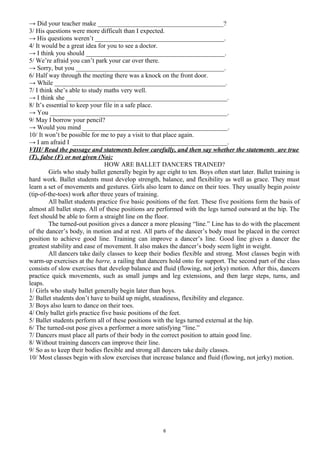 → Did your teacher make _______________________________________?
3/ His questions were more difficult than I expected.
→ His questions weren’t ________________________________________.
4/ It would be a great idea for you to see a doctor.
→ I think you should ___________________________________________.
5/ We’re afraid you can’t park your car over there.
→ Sorry, but you ______________________________________________.
6/ Half way through the meeting there was a knock on the front door.
→ While _____________________________________________________.
7/ I think she’s able to study maths very well.
→ I think she __________________________________________________.
8/ It’s essential to keep your file in a safe place.
→ You _______________________________________________________.
9/ May I borrow your pencil?
→ Would you mind _____________________________________________.
10/ It won’t be possible for me to pay a visit to that place again.
→ I am afraid I ________________________________________________.
VIII/ Read the passage and statements below carefully, and then say whether the statements are true
(T), false (F) or not given (No):
HOW ARE BALLET DANCERS TRAINED?
Girls who study ballet generally begin by age eight to ten. Boys often start later. Ballet training is
hard work. Ballet students must develop strength, balance, and flexibility as well as grace. They must
learn a set of movements and gestures. Girls also learn to dance on their toes. They usually begin pointe
(tip-of-the-toes) work after three years of training.
All ballet students practice five basic positions of the feet. These five positions form the basis of
almost all ballet steps. All of these positions are performed with the legs turned outward at the hip. The
feet should be able to form a straight line on the floor.
The turned-out position gives a dancer a more pleasing “line.” Line has to do with the placement
of the dancer’s body, in motion and at rest. All parts of the dancer’s body must be placed in the correct
position to achieve good line. Training can improve a dancer’s line. Good line gives a dancer the
greatest stability and ease of movement. It also makes the dancer’s body seem light in weight.
All dancers take daily classes to keep their bodies flexible and strong. Most classes begin with
warm-up exercises at the barre, a railing that dancers hold onto for support. The second part of the class
consists of slow exercises that develop balance and fluid (flowing, not jerky) motion. After this, dancers
practice quick movements, such as small jumps and leg extensions, and then large steps, turns, and
leaps.
1/ Girls who study ballet generally begin later than boys.
2/ Ballet students don’t have to build up might, steadiness, flexibility and elegance.
3/ Boys also learn to dance on their toes.
4/ Only ballet girls practice five basic positions of the feet.
5/ Ballet students perform all of these positions with the legs turned external at the hip.
6/ The turned-out pose gives a performer a more satisfying “line.”
7/ Dancers must place all parts of their body in the correct position to attain good line.
8/ Without training dancers can improve their line.
9/ So as to keep their bodies flexible and strong all dancers take daily classes.
10/ Most classes begin with slow exercises that increase balance and fluid (flowing, not jerky) motion.
6
 