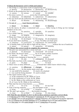 V/ Choose the best answer A, B, C or D for each sentence:
1/ The bridge is a marvelous work of engineering and _______.
A. destroy B. destruction C. destructive D. destructively
2/ Work on the production line is monotonous and lacks _______.
A. variety B. various C. varied D. variable
3/ He owns a series of _______ across the US and beyond.
A. industries B. industrials C. industrious D. industrialize
4/ He says he'll tell the authorities but it's just an empty ______.
A. threat B. threaten C. threatening D. threateningly
5/ I'm sick of _______-heart liberal politicians.
A. blood B. bloody C. bleed D. bleeding
6/ In the movie, he plays a concerned and _______ father trying to bring up two teenage
children on his own.
A. sense B. sensitive C. sensible D. senseless
7/ As a child I had an _______ friend called Polly.
A. image B. imagine C. imaginative D. imaginary
8/ Phone me if there are any new _______.
A. develop B. developed C. developing D. developments
9/ If you don't have anything _______ to say, I'd rather you kept quiet.
A. construct B. constructors C. constructive D. construction
10/ A healthy body will be able to fight off the illness _______ without the use of medicine.
A. nature B. natural C. naturalize D. naturally
VI/ Choose the correct words to complete the sentences:
1/ The plot was surrounded by a stone wall and _______ with flowering trees.
A. planted B. destroyed C. eliminated D. worried
2/ For them, the house's main _______ lay in its quiet country location.
A. interest B. value C. conserve D. cost
3/ Farmers were dumping or burying the _______ animals.
A. ill B. sick C. endangered D. diseased
4/ The baby was born with a surprising _______ of black hair.
A. grass B. plant C. tree D. bush
5/ There were so many different _______ of bread that I didn't know which to buy.
A. varieties B. differences C. changes D. types
6/ The bay _______ by the enemy many years ago.
A. was used to be attacked B. used to be attacked
C. was used for being attacked D. used to attack
7/ The report will be read _______.
A. at the conference by Dr. Blake at 3 p.m.
B. at the conference at 3 p.m. by Dr. Blake
C. by Dr. Blake at the conference at 3 p.m.
D. at 3 p.m. by Dr. Blake at the conference
8/ That man has never been known _______ before.
A. lie B. to lie C. lying D. has lied
9/ Tom is having someone _______ the newspaper to her.
A. bring B. to bring C. bringing D. who brings
10/ We don’t get anyone _______ the kitchen everyday.
A. clean B. to clean C. cleaning D. who cleans
VII/ Find the one mistake (A, B, C or D) in these sentences and then correct them:
1/ (A) Because of her father (B) has been (C) seriously ill, she (D) can’t go to the meeting.
2/ (A) Though Linh was (B) not good at (C) playing badminton, she managed (D) to win her opponents.
3/ He (A) is known that (B) these questions are (C) so difficult that he (D) can’t answer them.
4/ (A) This water isn’t (B) warm enough for the (C) young boys (D) to swim.
60
 
