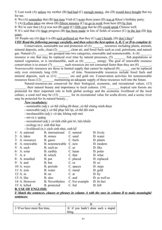 5/ Last week (A) unless my mother (B) had had (C) enough money, she (D) would have bought that toy
for me.
6/ We (A) remember that (B) last time Vinh (C) wore those jeans (D) was at Khoa’s birthday party.
7/ (A) It often takes me about (B) fifteen minutes (C) to go to work from here (D) by foot.
8/ We’re sure that (A) it was not (B) until (C) fifth year that he (D) could speak Chinese well.
9/ It’s said that (A) huge progress (B) has been made in lots of fields of science (C) in the last (D) few
years.
10/ People say (A) that it is (B) such polluted air that they (C) can’t breath, (D) don’t they?
VIII/ Read the following passage carefully, and then select the best option A, B, C or D to complete it:
Conservation, sustainable use and protection of (1) _______ resources including plants, animals,
mineral deposits, soils, clean (2) _______, clean air, and fossil fuels such as coal, petroleum, and natural
gas. Natural (3) _______ are grouped into two categories, renewable and nonrenewable. A (4) _______
resource is one that may be replaced over time by natural processes, (5) _______ fish populations or
natural vegetation, or is inexhaustible, such as (6) _______ energy. The goal of renewable resource
conservation is to ensure (7) _______ such resources are not consumed faster than they are (8) _______.
Nonrenewable resources are those in limited supply that cannot be replaced (9) ______ can be replaced
only over extremely long (10) _______ of time. Nonrenewable resources include fossil fuels and
mineral deposits, such as (11) _______ ore and gold ore. Conservation activities for nonrenewable
resources focus (12) _______ maintaining an adequate supply of these resources well into the future.
Natural resources are conserved for their biological, economic, and recreational values, (13)
_______ their natural beauty and importance to local cultures. (14) _______, tropical rain forests are
protected for their important role in both global ecology and the economic livelihood of the local
culture; a coral reef may be (15) _______ for its recreational value for scuba divers; and a scenic river
may be protected for its natural beauty....
New vocabulary:
- sustainable (adj.): có thể chống đỡ được, có thể chứng minh được
- renewable (adj.): có thể phục hồi lại, có thể đổi mới
- inexhaustible (adj.): vô tận; không mệt mỏi
- ore (n.): quặng
- recreational (adj.): có tính chất giải trí, tiêu khiển
- ecology (n.): sinh thái học
- livelihood (n.): cách sinh nhai, sinh kế
1/ A. national B. international C. natural D. lively
2/ A. lakes B. stones C. sand D. water
3/ A. resources B. gases C. fuels D. plants
4/ A. renewable B. nonrenewable C. new D. modern
5/ A. such B. such as C. as D. like
6/ A. solar B. earthly C. lunar D. polar
7/ A. it B. which C. that D. what
8/ A. installed B. put C. placed D. replaced
9/ A. and B. but C. or D. so
10/ A. ways B. periods C. spaces D. steps
11/ A. iron B. water C. metal D. gold
12/ A. in B. on C. at D. by
13/ A. like B. also C. and D. as well as
14/ A. However B. Nevertheless C. For example D. In fact
15/ A. killed B. protected C. fed D. left
B. USE OF ENGLISH:
I/ Match the sentences, clauses or phrases in column A with the ones in column B to make meaningful
sentences:
A B
1/ If we have more free time, A/ if you hadn’t done such a stupid
thing.
61
 