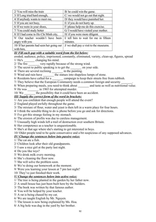 2/ You will miss the train B/ he could win the game.
3/ If Long tried hard enough, C/ we would not go out that night.
4/ If anybody wants to meet me, D/ they would have punished her.
5/ If you are not busy, E/ if you do not hurry up.
6/ If we were in your shoes, F/ please help me do this exercise.
7/ You could study better G/ I would have visited your mother.
8/ If I had come to Ho Chi Minh city, H/ if you were more diligent.
9/ Our teacher wouldn’t have been
angry with you
I/ tell him to wait for me in fifteen
minutes.
10/ If her parents had seen her going out
with him,
J/ we shall pay a visit to the museums.
II/ Fill each gap with a suitable word from the list below:
eroded, audience, policy, imprisoned, constantly, eliminated, variety, clean-up, figures, spread
1/ He's _______ changing his mind.
2/ The fire _______ very rapidly because of the strong wind.
3/ The secret to public speaking is to get the _______ on your side.
4/ There are several reclining _______ in the painting.
5/ Wind and rain have _______ the statues into shapeless lumps of stone.
6/ Residents have called for a _______ campaign to keep their streets free from rubbish.
7/ They believe that the European Community needs a common foreign and security _______.
8/ When preparing meals, you need to think about _______ and taste as well as nutritional value.
9/ He was _______ in 1965 for attempted murder.
10/ We _______ the possibility that it could have been an accident.
III/ Supply the correct form of the word in brackets:
1/ Are you confident that enough people will attend the event?
2/ England played awfully throughout the game.
3/ The mixture of flour, water and yeast is then left in a warm place for four hours.
4/ I think the sensible thing to do is phone before you go and ask for directions.
5/ I've got this strange feeling in my stomach.
6/ The erosion of profits was due to careless management.
7/ Unusually high winds left a trail of destruction over southern Britain.
8/ Her competence as a teacher is unquestionable.
9/ She's at that age where she's starting to get interested in boys.
10/ Older people tend to be quite conservative and a bit suspicious of any supposed advances.
IV/ Change the sentences below into passive voice:
1/ The cat ate a fish.
2/ Children look after their old grandparents.
3/ I saw a nice girl at the party last night.
4/ Do you like toys?
5/ We drink milk every morning.
6/ She’s cleaning the floor now.
7/ She will solve the problem soon.
8/ We’re doing our homework at the moment.
9/ Were you learning your lesson at 7 pm last night?
10/ They’ve just finished their work.
V/ Change the sentences below into active voice:
1/ The tree is being planted in the garden by her father now.
2/ A small house has just been built here by the builders.
3/ The book was written by that famous author.
4/ You will be helped by your teacher.
5/ A rat is being chased by my cat.
6/ We are taught English by Mr. Nguyen.
7/ The lesson is now being explained by Ms. Hoa.
8/ A big hole was dug in the yard by her brother.
62
 