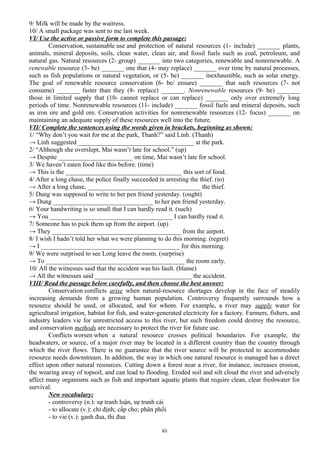 9/ Milk will be made by the waitress.
10/ A small package was sent to me last week.
VI/ Use the active or passive form to complete this passage:
Conservation, sustainable use and protection of natural resources (1- include) _______ plants,
animals, mineral deposits, soils, clean water, clean air, and fossil fuels such as coal, petroleum, and
natural gas. Natural resources (2- group) _______ into two categories, renewable and nonrenewable. A
renewable resource (3- be) _______ one that (4- may replace) _______ over time by natural processes,
such as fish populations or natural vegetation, or (5- be) _______ inexhaustible, such as solar energy.
The goal of renewable resource conservation (6- be/ ensure) _______ that such resources (7- not
consume) _______ faster than they (8- replace) _______. Nonrenewable resources (9- be) _______
those in limited supply that (10- cannot replace or can replace) _______ only over extremely long
periods of time. Nonrenewable resources (11- include) _______ fossil fuels and mineral deposits, such
as iron ore and gold ore. Conservation activities for nonrenewable resources (12- focus) _______ on
maintaining an adequate supply of these resources well into the future.
VII/ Complete the sentences using the words given in brackets, beginning as shown:
1/ “Why don’t you wait for me at the park, Thanh?” said Linh. (Thanh)
→ Linh suggested ____________________________________ at the park.
2/ “Although she overslept, Mai wasn’t late for school.” (up)
→ Despite _______________________ on time, Mai wasn’t late for school.
3/ We haven’t eaten food like this before. (time)
→ This is the ____________________________________ this sort of food.
4/ After a long chase, the police finally succeeded in arresting the thief. (to)
→ After a long chase, ___________________________________ the thief.
5/ Dung was supposed to write to her pen friend yesterday. (ought)
→ Dung _______________________________ to her pen friend yesterday.
6/ Your handwriting is so small that I can hardly read it. (such)
→ You ______________________________________ I can hardly read it.
7/ Someone has to pick them up from the airport. (up)
→ They ________________________________________ from the airport.
8/ I wish I hadn’t told her what we were planning to do this morning. (regret)
→ I ___________________________________________ for this morning.
9/ We were surprised to see Long leave the room. (surprise)
→ To ___________________________________________ the room early.
10/ All the witnesses said that the accident was his fault. (blame)
→ All the witnesses said ______________________________ the accident.
VIII/ Read the passage below carefully, and then choose the best answer:
Conservation conflicts arise when natural-resource shortages develop in the face of steadily
increasing demands from a growing human population. Controversy frequently surrounds how a
resource should be used, or allocated, and for whom. For example, a river may supply water for
agricultural irrigation, habitat for fish, and water-generated electricity for a factory. Farmers, fishers, and
industry leaders vie for unrestricted access to this river, but such freedom could destroy the resource,
and conservation methods are necessary to protect the river for future use.
Conflicts worsen when a natural resource crosses political boundaries. For example, the
headwaters, or source, of a major river may be located in a different country than the country through
which the river flows. There is no guarantee that the river source will be protected to accommodate
resource needs downstream. In addition, the way in which one natural resource is managed has a direct
effect upon other natural resources. Cutting down a forest near a river, for instance, increases erosion,
the wearing away of topsoil, and can lead to flooding. Eroded soil and silt cloud the river and adversely
affect many organisms such as fish and important aquatic plants that require clean, clear freshwater for
survival.
New vocabulary:
- controversy (n.): sự tranh luận, sự tranh cải
- to allocate (v.): chỉ định; cấp cho; phân phối
- to vie (v.): ganh đua, thi đua
63
 