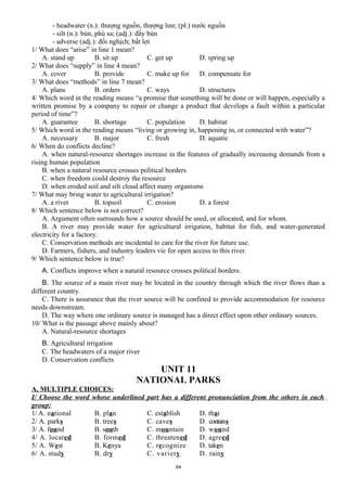 - headwater (n.): thượng nguồn, thượng lưư; (pl.) nước nguồn
- silt (n.): bùn, phù sa; (adj.): đầy bùn
- adverse (adj.): đối nghịch; bất lợi
1/ What does “arise” in line 1 mean?
A. stand up B. sit up C. get up D. spring up
2/ What does “supply” in line 4 mean?
A. cover B. provide C. make up for D. compensate for
3/ What does “methods” in line 7 mean?
A. plans B. orders C. ways D. structures
4/ Which word in the reading means “a promise that something will be done or will happen, especially a
written promise by a company to repair or change a product that develops a fault within a particular
period of time”?
A. guarantee B. shortage C. population D. habitat
5/ Which word in the reading means “living or growing in, happening in, or connected with water”?
A. necessary B. major C. fresh D. aquatic
6/ When do conflicts decline?
A. when natural-resource shortages increase in the features of gradually increasing demands from a
rising human population
B. when a natural resource crosses political borders
C. when freedom could destroy the resource
D. when eroded soil and silt cloud affect many organisms
7/ What may bring water to agricultural irrigation?
A. a river B. topsoil C. erosion D. a forest
8/ Which sentence below is not correct?
A. Argument often surrounds how a source should be used, or allocated, and for whom.
B. A river may provide water for agricultural irrigation, habitat for fish, and water-generated
electricity for a factory.
C. Conservation methods are incidental to care for the river for future use.
D. Farmers, fishers, and industry leaders vie for open access to this river.
9/ Which sentence below is true?
A. Conflicts improve when a natural resource crosses political borders.
B. The source of a main river may be located in the country through which the river flows than a
different country.
C. There is assurance that the river source will be confined to provide accommodation for resource
needs downstream.
D. The way where one ordinary source is managed has a direct effect upon other ordinary sources.
10/ What is the passage above mainly about?
A. Natural-resource shortages
B. Agricultural irrigation
C. The headwaters of a major river
D. Conservation conflicts
UNIT 11
NATIONAL PARKS
A. MULTIPLE CHOICES:
I/ Choose the word whose underlined part has a different pronunciation from the others in each
group:
1/ A. national B. plan C. establish D. that
2/ A. parks B. trees C. caves D. contains
3/ A. found B. south C. mountain D. wound
4/ A. located B. formed C. threatened D. agreed
5/ A. West B. Kenya C. recognize D. taken
6/ A. study B. dry C. variety D. rainy
64
 