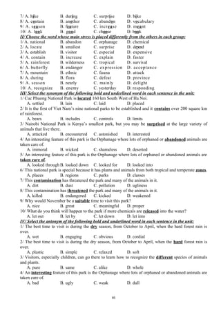 7/ A. hike B. during C. surprise D. bike
8/ A. contain B. another C. abandon D. vocabulary
9/ A. season B. feature C. increase D. meant
10/ A. look B. good C. choose D. book
II/ Choose the word whose main stress is placed differently from the others in each group:
1/ A. national B. abandon C. orphanage D. chemical
2/ A. locate B. smallest C. surprise D. depend
3/ A. establish B. visitor C. especial D. expensive
4/ A. contain B. increase C. explain D. faster
5/ A. rainforest B. wilderness C. tropical D. survival
6/ A. butterfly B. endanger C. expression D. acceptance
7/ A. mountain B. ethnic C. fauna D. attack
8/ A. during B. flora C. defeat D. province
9/ A. season B. nearly C. mainly D. delight
10/ A. recognize B. enemy C. yesterday D. responding
III/ Select the synonym of the following bold and underlined word in each sentence in the unit:
1/ Cuc Phuong National Park is located 160 km South West of Ha Noi.
A. settled B. lain C. laid D. placed
2/ It is the first of Viet Nam’s nine national parks to be established and it contains over 200 square km
of rainforest.
A. bears B. includes C. controls D. limits
3/ Nairobi National Park is Kenya’s smallest park, but you may be surprised at the large variety of
animals that live there.
A. attacked B. encountered C. astonished D. interested
4/ An interesting feature of this park is the Orphanage where lots of orphaned or abandoned animals are
taken care of.
A. immoral B. wicked C. shameless D. deserted
5/ An interesting feature of this park is the Orphanage where lots of orphaned or abandoned animals are
taken care of.
A. looked through B. looked down C. looked for D. looked into
6/ This national park is special because it has plants and animals from both tropical and temperate zones.
A. places B. regions C. parks D. classes
7/ This contamination has threatened the park and many of the animals in it.
A. dirt B. dust C. pollution D. ugliness
8/ This contamination has threatened the park and many of the animals in it.
A. killed B. endangered C. kicked D. weakened
9/ Why would November be a suitable time to visit this park?
A. nice B. great C. meaningful D. proper
10/ What do you think will happen to the park if more chemicals are released into the water?
A. let out B. let by C. let down D. let into
IV/ Select the antonym of the following bold and underlined word in each sentence in the unit:
1/ The best time to visit is during the dry season, from October to April, when the hard forest rain is
over.
A. wet B. engaging C. obvious D. cordial
2/ The best time to visit is during the dry season, from October to April, when the hard forest rain is
over.
A. plastic B. simple C. relaxed D. soft
3/ Visitors, especially children, can go there to learn how to recognize the different species of animals
and plants.
A. pure B. same C. alike D. whole
4/ An interesting feature of this park is the Orphanage where lots of orphaned or abandoned animals are
taken care of.
A. bad B. ugly C. weak D. dull
65
 