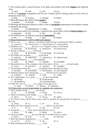 5/ This national park is special because it has plants and animals from both tropical and temperate
zones.
A. warm B. cold C. cool D. wet
6/ Due to an increase in population and the use of nearby land for farming, there are toxic levels of
chemicals in the water.
A. drop B. lowness C. shortage D. illness
7/ When did Nguyen Hue defeat Thanh enemies?
A. peoples B. animals C. friends D. kids
8/ Rearrange the following sentences to make a letter of acceptance responding to an invitation to spend
a weekend in the country.
A. dislike B. disparagement C. rebuke D. refusal
9/ You know how much I love spending a weekend in the country after a long and hard-working term.
A. easygoing B. idle C. bad D. weak
10/ If I had been you, I would have gone home immediately.
A. late B. lately C. short D. shortly
V/ Choose the best answer A, B, C or D for each sentence:
1/ He's a very _______ dresser - he always looks like he's wearing his father's clothes!
A. conserve B. conservative C. conservation D. conservatism
2/ Dolphins are a _______ species (= it is illegal to harm or kill them).
A. protected B. protection C. protective D. protectively
3/ He has a limited _______ of French.
A. know B. knowable C. knowledge D. knowing
4/ His father was working _______ at his desk.
A. industry B. industrial C. industrious D. industriously
5/ Such data will prove _______ for researchers.
A. value B. valued C. valuable D. invaluable
6/ Representatives of the company claim their plan will be _______ to local needs.
A. sense B. sensitive C. sensible D. senseless
7/ The program traced the _______ of popular music through the ages.
A. develop B. developed C. developing D. development
8/ Inflation figures have fluctuated _______ between 0.2% and 25%.
A. wildfire B. wildlife C. wild D. wildly
9/ For a goalkeeper, it's a great _______ to have big hands.
A. advantage B. disadvantage
C. advantageous D. advantageously
10/ She first rose to _______ as a singer at the age of 16.
A. fame B. famed C. famous D. infamous
VI/ Choose the correct prepositions to complete the sentences:
1/ They walked slowly _______ the woods.
A. on B. through C. along D. across
2/ They're building a new bridge _______ the river.
A. above B. over C. across D. under
3/ I've been in this job for thirty years, and I've picked up a good deal of expertise _______
the way.
A. along B. in C. on D. by
4/ Make sure the computers are all _______ before you go home.
A. in B. on C. out D. off
5/ Trung fell _______ some stairs and broke her wrist.
A. down B. under C. below D. above
6/ I put my hands _______ my eyes because I couldn't bear to watch.
A. above B. over C. on D. between
7/ Both she and her husband are _______ work.
A. out of B. for C. on D. in
8/ Stop running around and get _______ bed!
66
 