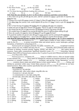 A. on B. in C. onto D. into
9/ Put those books _______ on the top shelf.
A. over B. up C. down D. above
10/ I've been having problems loading this software _______ my computer.
A. from B. to C. onto D. into
VII/ Find the one mistake (A, B, C or D) in these sentences and then correct them:
1/ He’s been (A) in this job (B) for ten years, and he’s picked (C) down a good deal of expertise (D)
along the way.
2/ Getting (A) a coach (B) across country (C) from Ca Mau (D) until Mong Cai can be difficult.
3/ (A) How long that journey took would depend (B) in how (C) long it took to get (D) through the
traffic.
4/ We’ve been having (A) matters (B) loading this (C) software (D) onto our computer.
5/ Oanh can't get (A) into those trousers (B) no more. They're (C) far too small (D) for her.
6/ My friend took the job (A) into necessity (B) because he had (C) no money (D) left.
7/ We couldn't hear (A) what he was saying (B) over the noise (C) off the planes taking (D) off.
8/ Does she usually (A) wear her skirts (B) above (C) or (D) under the knee?
9/ To push the number (A) of unit sales (B) up (C) every quarter can't be continued (D) indefinite.
10/ This luggage is (A) really heavy - can we put it (B) down (C) (in the floor) (D) for a while?
VIII/ Read the following passage carefully, and then select the best option A, B, C or D to complete it:
National Parks and Preserves, (1) _______ public lands or bodies of water within a country, set
aside by the (2) _______ to protect ecosystems, plant and animal species, scenic landscapes, geologic
formations, or historical or archaeological (3) _______.
National parks are managed primarily for public recreation, (4) _______ exceptional locations
where visitors can view wildlife and enjoy the (5) _______. Generally, these protected public lands are
off-limits to hunting, livestock grazing, logging, mining, and other (6) _______ that exploit natural
resources. Some parks commemorate significant historical events. (7) _______, Gettysburg National
Military Park (1895) in Pennsylvania conserves the 13 sq km (5 sq mi) site of the pivotal battle in the (8)
______ Civil War (1861-1865).
National preserves, sometimes (9) _______ nature or wildlife reserves, often are located within
or near national (10) _______. These lands are managed by national governments primarily for wildlife
protection or scientific research (11) _______ recreation, and provide “living laboratories” in (12)
_______ scientists observe plant and animal species in their natural habitat. (13) _______, fishing, and
mining are permitted within many United States preserves (14) _______ the activities do not harm
natural resources. Many other countries specifically ban such activities in their (15) _______...
New vocabulary:
- ecosystem (n.): hệ sinh thái
- off-limits (adj.- after verbs): (thuộc vùng đất) cấm vào
- livestock (n.): vật nuôi, thú nuôi
- to commemorate (v.): kỷ niệm, tưởng nhớ
- pivotal (adj.): then chốt, mấu chốt, chủ chốt
1/ A. one B. only C. unique D. just
2/ A. hospital B. school C. country D. government
3/ A. sites B. places C. spots D. lands
4/ A. giving B. providing C. sending D. throwing
5/ A. joy B. fun C. outdoors D. indoors
6/ A. things B. activities C. people D. animals
7/ A. In fact B. Moreover C. However D. For example
8/ A. American B. African C. British D. French
9/ A. told B. considered C. called D. known
10/ A. parks B. places C. sites D. resources
11/ A. such as B. in spite of C. because of D. instead of
12/ A. whom B. that C. which D. what
13/ A. Hiking B. Swimming C. Camping D. Hunting
14/ A. if B. unless C. when D. that
67
 