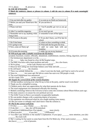 15/ A. places B. preserves C. lands D. countries
B. USE OF ENGLISH:
I/ Match the sentences, clauses or phrases in column A with the ones in column B to make meaningful
sentences:
A B
1/ Can you look after my garden A/ as soon as we finish our homework.
2/ Before you and your friend leave this
room,
B/ you can have it.
3/ Please wait here C/ You’ll possibly get wet as you go
out.
4/ After I’ve read this magazine, D/ we won’t go out.
5/ Remember not to say anything while
Trang is here.
E/ remember to turn off the lights.
6/ We’ll come to the party F/ If you don’t hurry, you’ll be late for
school.
7/ We’ll feel better G/ when we have something to drink.
8/ It’s going to rain. H/ Wait until she has gone far away.
9/ Now, come on! Hurry up! I/ until we come back with our
breakfast.
10/ If it rains this morning, J/ while I go out on my business?
II/ Fill each gap with a suitable word from the list below:
accepted, basement, counter, officially, abandoned, establishment, enemies, hiking, digestion, survived
1/ Our kitchenware department is in the _______.
2/ An _______ baby was found in a box on the hospital steps.
3/ The baby was born with a heart problem and only _______ for a few hours.
4/ We're going _______ in the Lake District next weekend.
5/ Discover how eating raw food helps balance your body and aids _______.
6/ He still hasn't _______ the situation.
7/ There was nobody behind the _______ when I went into the bank, and I had to wait to be served.
8/ Since its _______ two years ago, the advice centre has seen over 500 people a week.
9/ The royal engagement was announced _______.
10/ He's made a few _______ in this company.
III/ Supply the correct form of the word in brackets:
1/ All that needless worrying over what I'd say to him at the party, and he wasn't even there!
2/ Thank you for a delightful evening.
3/ Children rarely show any appreciation for what their parents do for them.
4/ The royal engagement was announced officially this morning.
5/ Modern cosmology believes the Universe to have come into existence about fifteen billion years ago.
6/ His main concern is to ensure his own political survival.
7/ The Eiffel Tower in Paris is an instantly recognizable landmark.
8/ We can predict changes with a surprising degree of accuracy.
9/ His reputation was destroyed when he was caught stealing some money.
10/ She just seems so unhappy and I don't know what the solution is.
IV/ Put in the correct verb form:
1/ If I (be) _______ you, I (help) _______ her now.
2/ If she (be) _______ late, she will be punished.
3/ I could have understood him if he (speak) _______ more slowly.
4/ What (you/do) _______ if you (be) _______ a billionaire?
5/ You didn’t pay attention to the teacher’s explanation. If you (pay) _______ more attention, you (do)
_______ the exam well.
6/ She’s waiting for her uncle to come back from Ho Chi Minh city. If her uncle (come) _______ home,
she (have) _______ a lot of presents.
68
 