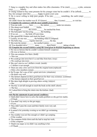 7/ Sang is a naughty boy and often makes fun ofhis classmates. If he (start) _______ a joke, someone
(cry) _______ bitterly.
8/ Chung wanted to buy some presents for his younger sister but he couldn’t. If he (afford) _______ to
buy, her younger sister (be) _______ happy to greet a new year.
9/ He is never willing to help poor people. If he (do) _______ something, the earth (stop) _______
moving.
10/ I didn’t know her mother was ill. If I (know) _______ that, I (come) _______ to visit her.
V/ Complete the sentences with the most suitable preposition:
1/ You can walk _______ here _______ the station _______ under ten minutes.
2/ The sheep were loaded _______ trucks.
3/ He struggled _______ the crowd _______ he reached the front.
4/ The helicopter was hovering _______ the building.
5/ If we cut _______ the field, it'll save time.
6/ She opened the window and stuck her head _______.
7/ Luckily, no one was _______ the building when it collapsed.
8/ The bells ring _______ regular intervals _______ the day.
9/ She took the money _______ her mother's purse, _______ herself.
10/ You shouldn't drive _______ more _______ three hours _______ taking a break.
VI/ Complete the second sentence using the word given in brackets beginning as shown:
1/ He was so furious that he couldn’t contain himself. (express)
→ He was so furious __________________________________________.
2/ This can contains five liters. (hold)
→ This can _________________________________________________.
3/ We could go into town but it’s a real hike from here. (way)
→ We could go into town ______________________________________.
4/ She can’t survive on 3 dollars a week. (needs)
→ 3 dollars is not enough ______________________________________.
5/ There are only a few survivors from the original team.(replaced)
→ Only a few members remain _________________________________.
6/ He’ll cope. He’s one of life’s great survivors. (situations)
→ He deals very well _________________________________________.
7/ The farmers depend on their good harvest for their very existence. (continue)
→ The farmers depend on their good harvest _______________________.
8/ She takes high delight in proving others wrong. (enjoys)
→ She _____________________________________________________.
9/ The boy is not tall enough to reach the book on the shelf. (short)
→ The boy __________________________________________________.
10/ I asked him to bring the chairs into the kitchen. (had)
→ I ________________________________________________________.
VII/ Put the statements in past unreal conditions:
1/ Oanh didn’t know how to solve the maths problem so she got low marks.
→ If Oanh __________________________________________________.
2/ You didn’t say sorry so she got angry.
→ If you ___________________________________________________.
3/ They didn’t pass the exam and their family were very sad.
→ If they ___________________________________________________.
4/ It rained a lot yesterday evening so we didn’t go swimming.
→ If it _____________________________________________________.
5/ The weather was not fine enough so I didn’t go camping.
→ If the weather _____________________________________________.
6/ The computer broke down and she had to stop her work.
→ If the computer ____________________________________________.
7/ Thanh was angry so we didn’t say anything to her.
→ If Thanh _________________________________________________.
69
 