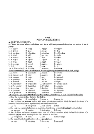 UNIT 2
PEOPLE’S BACKGROUND
A. MULTIPLE CHOICES:
I/ Choose the word whose underlined part has a different pronunciation from the others in each
group:
1/ A. found B. shout C. bought D. mouse
2/ A. known B. king C. make D. dark
3/ A. question B. education C. situation D. collection
4/ A. find B. gift C. private D. night
5/ A. mature B. back C. dad D. matter
6/ A. much B. sunny C. tutor D. cut
7/ A. bread B. dead C. read D. head
8/ A. women B. spend C. degree D. return
9/ A. by B. many C. my D. sky
10/ A. blackboards B. lessons C. students D. masters
II/ Choose the word whose main stress is placed differently from the others in each group:
1/ A. people B. classmate C. lesson D. devote
2/ A. background B. tutor C. degree D. master
3/ A. student B. career C. tiny D. research
4/ A. passage B. unit C. little D. become
5/ A. mother B. mature C. sister D. tragic
6/ A. secondary B. impossible C. laboratory D. conditional
7/ A. November B. December C. October D. January
8/ A. receive B. private C. brother D. children
9/ A. general B. condition C. another D. together
10/ A. position B. extremely C. continue D. difficult
III/ Select the synonym of the following bold and underlined word in each sentence in the unit:
1/ Read the passage and do the tasks that follow.
A. come after B. come before C. come in D. come on
2/ As a brilliant and mature student with a rare gift of concentration, Marie harbored the dream of a
scientific career which was impossible for a woman at that time.
A. old B. full-grown C. well-known D. tall
3/ She received a general education in local schools and some scientific training from her father.
A. learning B. guiding C. instruction D. lesson
4/ As a brilliant and mature student with a rare gift of concentration, Marie harbored the dream of a
scientific career which was impossible for a woman at that time.
A. occupation B. work C. unit D. knowledge
5/ But lack of funds forced her to work as a private tutor.
A. own B. interested C. important D. personal
7
 