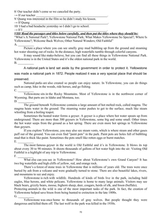8/ Our teacher didn’t come so we canceled the party.
→ If our teacher _____________________________________________.
9/ Quang was interested in the film so he didn’t study his lesson.
→ If Quang _________________________________________________.
10/ I had a bad headache yesterday so I didn’t go to school.
→ If I _____________________________________________________.
VIII/ Read the passages and titles below carefully, and then put the titles where they should be:
“What’s A National Park?; Yellowstone National Park; What Makes Yellowstone So Special?; Where Is
Yellowstone?; Welcome Back Wolves; Other Natural Wonders; Old Faithful”
A. __________
Picture a place where you can see smelly gray mud bubbling up from the ground and steaming
hot water shooting out of rocks. In the distance, high waterfalls tumble through colorful canyons.
It may sound like make-believe, but you can find all these things in Yellowstone National Park.
Yellowstone is in the United States and it’s the oldest national park in the world.
B. __________
A national park is land set aside by the government in order to protect it. Yellowstone
was made a national park in 1872. People realized it was a very special place that should be
preserved.
National parks are also created so people can enjoy nature. In Yellowstone, you can do things
such as camp, hike in the woods, ride horses, and go fishing.
C. __________
Yellowstone sits in the Rocky Mountains. Most of Yellowstone is in the northwest corner of
Wyoming. But parts are in Idaho and Montana, too.
D. __________
The ground beneath Yellowstone contains a large amount of hot melted rock, called magma. The
magma heats water in the ground. The steaming water pushes to get to the surface, much like steam
whistling from a boiling teapot.
Sometimes the heated water forms a geyser. A geyser is a place where hot water spouts up from
underground. There are more than 300 geysers in Yellowstone, some big and some small. Other times
the hot water seeps from the ground as a hot spring. There are even more hot springs in Yellowstone
than geysers.
If you explore Yellowstone, you may also see steam vents, which is where steam and other gases
puff out of the ground. You can even find “paint pots” in the park. Paint pots are holes full of bubbling
mud that is thick like paint. Sometimes the pots smell like rotten eggs or burnt matches.
E. __________
The most famous geyser in the world is Old Faithful and it’s in Yellowstone. It blows its top
about every 30 to 90 minutes. It shoots thousands of gallons of hot water high into the air. Visiting Old
Faithful is a highlight of any trip to Yellowstone.
F. __________
What else can you see in Yellowstone? How about Yellowstone’s own Grand Canyon? It has
two big waterfalls and high cliffs of yellow, red, and orange rock.
There’s a forest of stone trees in Yellowstone that is millions of years old. The trees were once
buried by ash from a volcano and were gradually turned to stone. There are also beautiful lakes, rivers,
and mountains to see and enjoy.
Yellowstone is rich with wildlife. Hundreds of kinds of birds live in the park, including bald
eagles, blue herons, and white pelicans. Yellowstone is home to many large animals. Visitors may see
black bears, grizzly bears, moose, bighorn sheep, deer, cougars, herds of elk, and bison (buffalo).
Protecting animals in the wild is one of the most important tasks of the park. In fact, the creation of
Yellowstone helped save bison from being hunted to extinction in the late 1800s.
G. __________
Yellowstone was once home to thousands of gray wolves. But people thought they were
dangerous and killed them off. The last wolf in the park was killed in the 1930s.
70
 