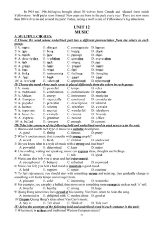 In 1995 and 1996, biologists brought about 30 wolves from Canada and released them inside
Yellowstone. Wolf packs soon formed. New pups are born in the park every year. There are now more
than 200 wolves in and around the park! Today, seeing a wolf is one of Yellowstone’s big attractions.
UNIT 12
MUSIC
A. MULTIPLE CHOICES:
I/ Choose the word whose underlined part has a different pronunciation from the others in each
group:
1/ A. music B. discuss C. communicate D. human
2/ A. type B. busy C. happy D. physic
3/ A. match B. jazz C. passage D. class
4/ A. description B. tradition C. question D. expression
5/ A. folk B. rock C. strong D. pop
6/ A. group B. loud C. proud D. count
7/ A. beat B. weak C. feel D. bread
8/ A. forks B. instruments C. feelings D. thoughts
9/ A. foot B. book C. good D. poor
10/ A. worked B. talented C. appreciated D. rejuvenated
II/ Choose the word whose main stress is placed differently from the others in each group:
1/ A. music B. peaceful C. tempo D. relax
2/ A. traditional B. combination C. communicate D. rejuvenate
3/ A. African B. energy C. instrument D. musician
4/ A. European B. especially C. emotional D. considerate
5/ A. popular B. powerful C. description D. talented
6/ A. human B. solemn C. whether D. contain
7/ A. important B. musical C. wonderful D. telephone
8/ A. beautiful B. example C. cinema D. favorite
9/ A. express B. grammar C. record D. office
10/ A. ballad B. concert C. enough D. contest
III/ Select the synonym of the following bold and underlined word in each sentence in the unit:
1/ Discuss and match each type of music to a suitable description.
A. good B. fitting C. famous D. pretty
2/ What’s modern music that is popular with young people?
A. recent B. fresh C. childish D. adolescent
3/ Do you know what is a style of music with a strong and loud beat?
A. powerful B. determined C. keen D. major
4/ Like reading, writing and speaking, music can express ideas, thoughts and feelings.
A. show B. say C. talk D. speak
5/ Music can also help you to relax and feel rejuvenated.
A. strengthened B. bettered C. refreshed D. recovered
6/ Music can help you beat a bad mood or maintain a good mood.
A. hold B. support C. repair D. continue
7/ To feel rejuvenated, you should start with something serene and relaxing, then gradually change to
something with faster tempo and stronger beats.
A. pleasant B. cold C. interesting D. wonderful
8/ For example, you can play a ballad, then move on to something more energetic such as rock ’n’ roll.
A. forceful B. healthy C. strong D. huge
9/ Quang Hung sometimes feels proud of his country, Viet Nam, when he hears the song.
A. interested in B. delighted with C. modest about D. good at
10/ Discuss Quang Hung’s ideas about Van Cao’s music.
A. Say to B. Tell about C. Think of D. Talk over
IV/ Select the antonym of the following bold and underlined word in each sentence in the unit:
1/ What music is serious and traditional Western European music?
71
 