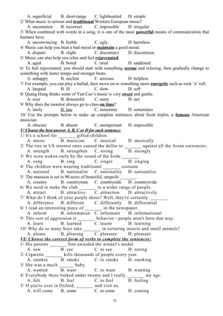 A. superficial B. short-range C. lighthearted D. simple
2/ What music is serious and traditional Western European music?
A. uncommon B. incorrect C. impossible D. irregular
3/ When combined with words in a song, it is one of the most powerful means of communication that
humans have.
A. unconvincing B. feeble C. ugly D. harmless
4/ Music can help you beat a bad mood or maintain a good mood.
A. dispute B. slight C. disconnect D. discontinue
5/ Music can also help you relax and feel rejuvenated.
A. aged B. bored C. tired D. saddened
6/ To feel rejuvenated, you should start with something serene and relaxing, then gradually change to
something with faster tempo and stronger beats.
A. unhappy B. unclear C. anxious D. helpless
7/ For example, you can play a ballad, then move on to something more energetic such as rock ’n’ roll.
A. languid B. ill C. slow D. soft
8/ Quang Hung thinks some of Van Cao’s music is very sweet and gentle.
A. sour B. distasteful C. nasty D. tart
9/ Why does the monitor always go to class on time?
A. lately B. late C. sometime D. sometimes
10/ Use the prompts below to make up complete sentences about Scott Joplin, a famous American
musician.
A. obscure B. absent C. unimportant D. impossible
V/ Choose the best answer A, B, C or D for each sentence:
1/ It's a school for _______ gifted children.
A. music B. musician C. musical D. musically
2/ The rise in US interest rates caused the dollar to _______ against all the Asian currencies.
A. strength B. strengthen C. strong D. strongly
3/ We were woken early by the sound of the birds _______.
A. song B. sing C. singer D. singing
4/ The children were wearing traditional _______ costume.
A. national B. nationalist C. nationality D. nationalize
5/ The mansion is set in 90 acres of beautiful, unspoilt _______.
A. country B. countryman C. countryside D. countrywide
6/ We need to make the club _______ to a wider range of people.
A. attract B. attractive C. attraction D. attractively
7/ What do I think of your purple shoes? Well, they're certainly _______.
A. difference B. different C. differently D. differential
8/ I read an interesting piece of _______ in the newspaper.
A. inform B. information C. informant D. informational
9/ This sort of aggression is _______ behavior - people aren't born that way.
A. learn B. learned C. learnt D. learning
10/ Why do so many boys take _______ in torturing insects and small animals?
A. please B. pleasing C. pleasure D. pleasant
VI/ Choose the correct form of verbs to complete the sentences:
1/ His parents _______ him awarded the winner's medal.
A. saw B. see C. to see D. seeing
2/ Cigarette _______ kills thousands of people every year.
A. smokes B. smoke C. to smoke D. smoking
3/ She was a much ______ baby.
A. wanted B. want C. to want D. wanting
4/ Everybody there looked under twenty and I really _______ my age.
A. felt B. feel C. to feel D. feeling
5/ If you're ever in Oxford, _______ and visit us.
A. will come B. come C. to come D. coming
72
 