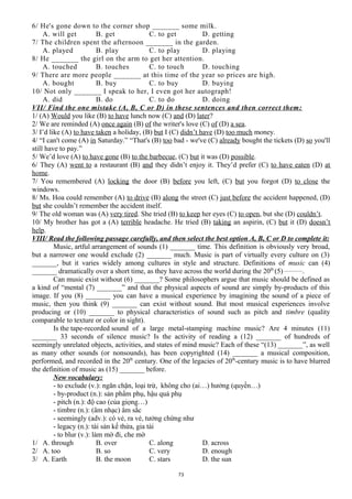 6/ He's gone down to the corner shop _______ some milk.
A. will get B. get C. to get D. getting
7/ The children spent the afternoon _______ in the garden.
A. played B. play C. to play D. playing
8/ He _______ the girl on the arm to get her attention.
A. touched B. touches C. to touch D. touching
9/ There are more people _______ at this time of the year so prices are high.
A. bought B. buy C. to buy D. buying
10/ Not only _______ I speak to her, I even got her autograph!
A. did B. do C. to do D. doing
VII/ Find the one mistake (A, B, C or D) in these sentences and then correct them:
1/ (A) Would you like (B) to have lunch now (C) and (D) later?
2/ We are reminded (A) once again (B) of the writer's love (C) of (D) a sea.
3/ I’d like (A) to have taken a holiday, (B) but I (C) didn’t have (D) too much money.
4/ “I can't come (A) in Saturday.” “That's (B) too bad - we've (C) already bought the tickets (D) so you'll
still have to pay.”
5/ We’d love (A) to have gone (B) to the barbecue, (C) but it was (D) possible.
6/ They (A) went to a restaurant (B) and they didn’t enjoy it. They’d prefer (C) to have eaten (D) at
home.
7/ You remembered (A) locking the door (B) before you left, (C) but you forgot (D) to close the
windows.
8/ Ms. Hoa could remember (A) to drive (B) along the street (C) just before the accident happened, (D)
but she couldn’t remember the accident itself.
9/ The old woman was (A) very tired. She tried (B) to keep her eyes (C) to open, but she (D) couldn’t.
10/ My brother has got a (A) terrible headache. He tried (B) taking an aspirin, (C) but it (D) doesn’t
help.
VIII/ Read the following passage carefully, and then select the best option A, B, C or D to complete it:
Music, artful arrangement of sounds (1) _______ time. This definition is obviously very broad,
but a narrower one would exclude (2) _______ much. Music is part of virtually every culture on (3)
_______, but it varies widely among cultures in style and structure. Definitions of music can (4)
_______ dramatically over a short time, as they have across the world during the 20th
(5)_________
.
Can music exist without (6) _______? Some philosophers argue that music should be defined as
a kind of “mental (7) _______” and that the physical aspects of sound are simply by-products of this
image. If you (8) _______ you can have a musical experience by imagining the sound of a piece of
music, then you think (9) _______ can exist without sound. But most musical experiences involve
producing or (10) _______ to physical characteristics of sound such as pitch and timbre (quality
comparable to texture or color in sight).
Is the tape-recorded sound of a large metal-stamping machine music? Are 4 minutes (11)
_______ 33 seconds of silence music? Is the activity of reading a (12) _______ of hundreds of
seemingly unrelated objects, activities, and states of mind music? Each of these “(13) _______”, as well
as many other sounds (or nonsounds), has been copyrighted (14) _______ a musical composition,
performed, and recorded in the 20th
century. One of the legacies of 20th
-century music is to have blurred
the definition of music as (15) _______ before.
New vocabulary:
- to exclude (v.): ngăn chặn, loại trừ, không cho (ai…) hưởng (quyền…)
- by-product (n.): sản phẩm phụ, hậu quả phụ
- pitch (n.): độ cao (của giọng…)
- timbre (n.): (âm nhạc) âm sắc
- seemingly (adv.): có vẻ, ra vẻ, tưởng chừng như
- legacy (n.): tài sản kế thừa, gia tài
- to blur (v.): làm mờ đi, che mờ
1/ A. through B. over C. along D. across
2/ A. too B. so C. very D. enough
3/ A. Earth B. the moon C. stars D. the sun
73
 