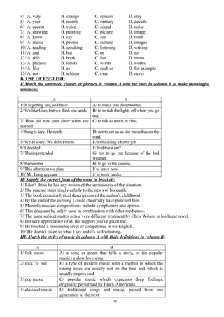 4/ A. vary B. change C. remain D. stay
5/ A. year B. month C. century D. decade
6/ A. accent B. voice C. sound D. noise
7/ A. drawing B. painting C. picture D. image
8/ A. know B. say C. see D. think
9/ A. music B. people C. culture D. images
10/ A. reading B. speaking C. listening D. writing
11/ A. and B. but C. or D. so
12/ A. title B. book C. list D. menu
13/ A. phrases B. letters C. words D. works
14/ A. like B. as C. such as D. for example
15/ A. not B. seldom C. ever D. never
B. USE OF ENGLISH:
I/ Match the sentences, clauses or phrases in column A with the ones in column B to make meaningful
sentences:
A B
1/ It is getting late, so I have A/ to make you disappointed.
2/ We like Giao, but we think she tends B/ to switch the lights off when you go
out.
3/ How old was your sister when she
learned
C/ to talk so much in class.
4/ Sang is lazy. He needs D/ not to see us as she passed us on the
road.
5/ We’re sorry. We didn’t mean E/ to be doing a better job.
6/ I decided F/ to drive a car?
7/ Thanh pretended G/ not to go out because of the bad
weather.
8/ Remember H/ to go to the cinema.
9/ This afternoon we plan I/ to leave now.
10/ Mr. Long appears J/ to work harder.
II/ Supply the correct form of the word in brackets:
1/ I don't think he has any notion of the seriousness of the situation.
2/ She reacted surprisingly calmly to the news of his death.
3/ The book contains lyrical descriptions of the author's childhood.
4/ By the end of the evening I could cheerfully have punched him.
5/ Mozart's musical compositions include symphonies and operas.
6/ This drug can be safely used in combination with other medicines.
7/ The same subject matter gets a very different treatment by Chris Wilson in his latest novel.
8/ I'm very appreciative of all the support you've given me.
9/ He reached a reasonable level of competence in his English.
10/ He doesn't listen to what I say and it's so frustrating.
III/ Match the styles of music in column A with their definitions in column B:
A B
1/ folk music A/ a song or poem that tells a story, or (in popular
music) a slow love song
2/ rock ’n’ roll B/ a type of modern music with a rhythm in which the
strong notes are usually not on the beat and which is
usually improvised
3/ pop music C/ popular music which expresses deep feelings,
originally performed by Black Americans
4/ classical music D/ traditional songs and music, passed from one
generation to the next
74
 