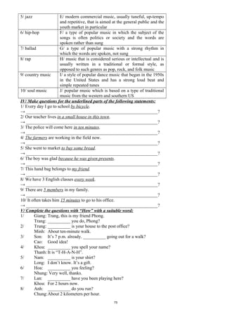 5/ jazz E/ modern commercial music, usually tuneful, up-tempo
and repetitive, that is aimed at the general public and the
youth market in particular
6/ hip-hop F/ a type of popular music in which the subject of the
songs is often politics or society and the words are
spoken rather than sung
7/ ballad G/ a type of popular music with a strong rhythm in
which the words are spoken, not sung
8/ rap H/ music that is considered serious or intellectual and is
usually written in a traditional or formal style, as
opposed to such genres as pop, rock, and folk music
9/ country music I/ a style of popular dance music that began in the 1950s
in the United States and has a strong loud beat and
simple repeated tunes
10/ soul music J/ popular music which is based on a type of traditional
music from the western and southern US
IV/ Make questions for the underlined parts of the following statements:
1/ Every day I go to school by bicycle.
→ __________________________________________________________?
2/ Our teacher lives in a small house in this town.
→ __________________________________________________________?
3/ The police will come here in ten minutes.
→ __________________________________________________________?
4/ The farmers are working in the field now.
→ __________________________________________________________?
5/ She went to market to buy some bread.
→ __________________________________________________________?
6/ The boy was glad because he was given presents.
→ __________________________________________________________?
7/ This hand bag belongs to my friend.
→ __________________________________________________________?
8/ We have 3 English classes every week.
→ __________________________________________________________?
9/ There are 5 members in my family.
→ __________________________________________________________?
10/ It often takes him 15 minutes to go to his office.
→ __________________________________________________________?
V/ Complete the questions with “How” with a suitable word:
1/ Giang: Trang, this is my friend Phong.
Trang: __________ you do, Phong?
2/ Trung: __________ is your house to the post office?
Minh: About ten-minute walk.
3/ Son: It’s 7 p.m. already. __________ going out for a walk?
Cao: Good idea!
4/ Khoa: __________ you spell your name?
Thanh: It is “T-H-A-N-H”.
5/ Nam: __________ is your shirt?
Long: I don’t know. It’s a gift.
6/ Hoa: __________ you feeling?
Nhung: Very well, thanks.
7/ Lan: __________ have you been playing here?
Khoa: For 2 hours now.
8/ Anh: __________ do you run?
Chung:About 2 kilometers per hour.
75
 
