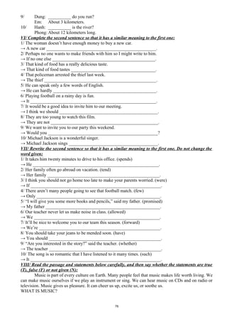9/ Dung: __________ do you run?
Em: About 3 kilometers.
10/ Hanh: __________ is the river?
Phong: About 12 kilometers long.
VI/ Complete the second sentence so that it has a similar meaning to the first one:
1/ The woman doesn’t have enough money to buy a new car.
→ A new car ________________________________________________.
2/ Perhaps no one wants to make friends with him so I might write to him.
→ If no one else _____________________________________________.
3/ That kind of food has a really delicious taste.
→ That kind of food tastes _____________________________________.
4/ That policeman arrested the thief last week.
→ The thief _________________________________________________.
5/ He can speak only a few words of English.
→ He can hardly _____________________________________________.
6/ Playing football on a rainy day is fun.
→ It _______________________________________________________.
7/ It would be a good idea to invite him to our meeting.
→ I think we should ___________________________________________.
8/ They are too young to watch this film.
→ They are not _______________________________________________.
9/ We want to invite you to our party this weekend.
→ Would you ________________________________________________?
10/ Michael Jackson is a wonderful singer.
→ Michael Jackson sings _______________________________________.
VII/ Rewrite the second sentence so that it has a similar meaning to the first one. Do not change the
word given:
1/ It takes him twenty minutes to drive to his office. (spends)
→ He _______________________________________________________.
2/ Her family often go abroad on vacation. (tend)
→ Her family _________________________________________________.
3/ I think you should not go home too late to make your parents worried. (were)
→ If _________________________________________________________.
4/ There aren’t many people going to see that football match. (few)
→ Only ______________________________________________________.
5/ “I will give you some more books and pencils,” said my father. (promised)
→ My father __________________________________________________.
6/ Our teacher never let us make noise in class. (allowed)
→ We _______________________________________________________.
7/ It’ll be nice to welcome you to our team this season. (forward)
→ We’re _____________________________________________________.
8/ You should take your jeans to be mended soon. (have)
→ You should _________________________________________________.
9/ “Are you interested in the story?” said the teacher. (whether)
→ The teacher _________________________________________________.
10/ The song is so romantic that I have listened to it many times. (such)
→ It _________________________________________________________.
VIII/ Read the passage and statements below carefully, and then say whether the statements are true
(T), false (F) or not given (N):
Music is part of every culture on Earth. Many people feel that music makes life worth living. We
can make music ourselves if we play an instrument or sing. We can hear music on CDs and on radio or
television. Music gives us pleasure. It can cheer us up, excite us, or soothe us.
WHAT IS MUSIC?
76
 