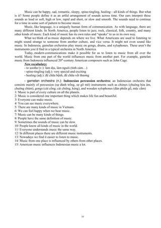 Music can be happy, sad, romantic, sleepy, spine-tingling, healing—all kinds of things. But what
is it? Some people define it as an artful arrangement of sounds across time. Our ears interpret these
sounds as loud or soft, high or low, rapid and short, or slow and smooth. The sounds need to continue
for a time in some sort of pattern to become music.
Music, like language, is a uniquely human form of communication. As with language, there are
many different kinds. In North America, people listen to jazz, rock, classical, folk, country, and many
other kinds of music. Each kind of music has its own rules and “speaks” to us in its own way.
What we think of as music depends on where we live. What Americans are used to listening to
might sound strange to someone from another culture, and vice versa. It might not even sound like
music. In Indonesia, gamelan orchestras play music on gongs, drums, and xylophones. These aren’t the
instruments you’d find in a typical orchestra in North America.
Today, modern communications make it possible for us to listen to music from all over the
world. Music from one part of the world influences music from another part. For example, gamelan
music from Indonesia influenced 20th
-century American composers such as John Cage.
New vocabulary:
- to soothe (v.): làm dịu, làm nguôi (tình cảm…)
- spine-tingling (adj.): very special and exciting
- healing (adj.): để chữa bệnh, để chữa vết thương
- gamelan orchestra (n.): Indonesian percussion orchestra: an Indonesian orchestra that
consists mainly of percussion (sự đánh trống, sự gõ mõ) instruments such as chimes (chuông hòa âm,
chuông chùm), gongs (cái cồng; cái chiêng, kẻng), and wooden xylophones (đàn phiến gỗ, mộc cầm)
1/ Music is part of every culture on all the planets.
2/ Music is considered one important thing which makes life fun and beautiful.
3/ Everyone can make music.
4/ You can see music everywhere.
5/ There are many kinds of music in Vietnam.
6/ We can feel happy when we hear music.
7/ Music can be many kinds of things.
8/ People have the same definition of music.
9/ Sometimes the sounds of music can be slow.
10/ People know all kinds of music in the world.
11/ Everyone understands music the same way.
12/ In different places there are different music instruments.
13/ Nowadays we find it easier to listen to music.
14/ Music from one place is influenced by others from other places.
15/ American music influences Indonesian music a lot.
77
 