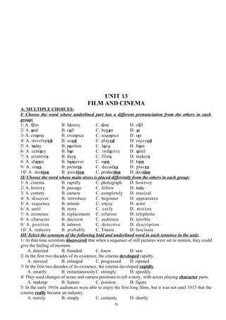UNIT 13
FILM AND CINEMA
A. MULTIPLE CHOICES:
I/ Choose the word whose underlined part has a different pronunciation from the others in each
group:
1/ A. film B. history C. time D. still
2/ A. and B. call C. began D. at
3/ A. cinema B. existence C. sequence D. set
4/ A. developed B. used C. played D. enjoyed
5/ A. today B. position C. long D. from
6/ A. century B. but C. industry D. until
7/ A. scientists B. days C. films D. makers
8/ A. shown B. however C. now D. how
9/ A. ones B. pictures C. decades D. places
10/ A. motion B. position C. production D. decision
II/ Choose the word whose main stress is placed differently from the others in each group:
1/ A. cinema B. rapidly C. photograph D. however
2/ A. history B. passage C. follow D. today
3/ A. century B. camera C. completely D. musical
4/ A. discover B. introduce C. beginner D. appearance
5/ A. sequence B. minute C. enjoy D. actor
6/ A. until B. story C. early D. motion
7/ A. existence B. replacement C. relation D. telephone
8/ A. character B. decision C. audience D. terrible
9/ A. position B. interest C. detective D. description
10/ A. industry B. probably C. Titanic D. fascinate
III/ Select the synonym of the following bold and underlined word in each sentence in the unit:
1/ At that time scientists discovered that when a sequence of still pictures were set in motion, they could
give the feeling of moment.
A. detected B. founded C. knew D. saw
2/ In the first two decades of its existence, the cinema developed rapidly.
A. stressed B. enlarged C. progressed D. ripened
3/ In the first two decades of its existence, the cinema developed rapidly.
A. smartly B. instantaneouslyC. strongly D. speedily
4/ They used changes of scene and camera positions to tell a story, with actors playing character parts.
A. makeup B. feature C. position D. figure
5/ In the early 1910s audiences were able to enjoy the first long films, but it was not until 1915 that the
cinema really became an industry.
A. merely B. simply C. certainly D. shortly
78
 