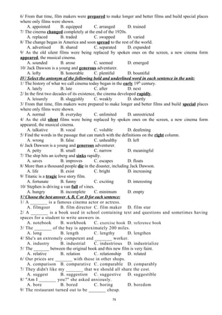 6/ From that time, film makers were prepared to make longer and better films and build special places
where only films were shown.
A. appointed B. equipped C. arranged D. trained
7/ The cinema changed completely at the end of the 1920s.
A. replaced B. traded C. swapped D. varied
8/ The change began in America and soon spread to the rest of the world.
A. advertised B. shared C. separated D. expanded
9/ As the old silent films were being replaced by spoken ones on the screen, a new cinema form
appeared, the musical cinema.
A. sounded B. arose C. seemed D. emerged
10/ Jack Dawson is a young and generous adventurer.
A. lofty B. honorable C. plentiful D. bountiful
IV/ Select the antonym of the following bold and underlined word in each sentence in the unit:
1/ The history of what we call cinema today began in the early 19th
century.
A. lately B. late C. after D. next
2/ In the first two decades of its existence, the cinema developed rapidly.
A. leisurely B. sluggishly C. weakly D. shortly
3/ From that time, film makers were prepared to make longer and better films and build special places
where only films were shown.
A. normal B. everyday C. unlimited D. unrestricted
4/ As the old silent films were being replaced by spoken ones on the screen, a new cinema form
appeared, the musical cinema.
A. talkative B. vocal C. voluble D. deafening
5/ Find the words in the passage that can match with the definitions on the right column.
A. wrong B. false C. unhealthy D. left
6/ Jack Dawson is a young and generous adventurer.
A. petty B. small C. narrow D. meaningful
7/ The ship hits an iceberg and sinks rapidly.
A. saves B. improves C. escapes D. floats
8/ More than a thousand people die in the disaster, including Jack Dawson.
A. life B. exist C. bright D. increasing
9/ Titanic is a tragic love story film.
A. fortunate B. funny C. exciting D. interesting
10/ Stephen is driving a van full of vines.
A. hungry B. incomplete C. minimum D. empty
V/ Choose the best answer A, B, C or D for each sentence:
1/ A _______ is a famous cinema actor or actress.
A. filmgoer B. film director C. film maker D. film star
2/ A _______ is a book used in school containing text and questions and sometimes having
spaces for a student to write answers in.
A. notebook B. workbook C. exercise book D. reference book
3/ The _______ of the bay is approximately 200 miles.
A. long B. length C. lengthy D. lengthen
4/ She's an extremely competent and _______ worker.
A. industry B. industrial C. industrious D. industrialize
5/ The _______ between the original book and this new film is very faint.
A. relative B. relation C. relationship D. related
6/ Our prices are _______ with those in other shops.
A. comparison B. comparative C. comparable D. comparably
7/ They didn't like my _______ that we should all share the cost.
A. suggest B. suggestion C. suggestive D. suggestible
8/ "Am I _______ you?" she asked anxiously.
A. bore B. bored C. boring D. boredom
9/ The restaurant turned out to be _______ cheap.
79
 