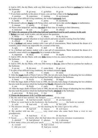 6/ And in 1891, the shy Marie, with very little money to live on, came to Paris to continue her studies at
the Sorbonne.
A. go after B. go away C. go before D. go on
7/ If you listen carefully to this piece of music, you can hear a flute in the background.
A. position B. experience C. training D. environment
8/ In spite of her difficult living conditions, she worked extremely hard.
A. hardly B. very C. pretty D. excellently
9/ She passed a physics degree with flying colors, and went on to take another degree in mathematics.
A. amount C. quality C. level D. mark
10/ Pierre often helped her, and they devoted all their time to working in their laboratory.
A. dedicated B. sent C. gave D. offered
IV/ Select the antonym of the following bold and underlined word in each sentence in the unit:
1/ Before you read, work in pairs, ask and answer the questions.
A. While B. After C. When D. By the time
2/ She received a general education in local schools and some scientific training from her father.
A. offered B. had C. gave D. asked
3/ As a brilliant and mature student with a rare gift of concentration, Marie harbored the dream of a
scientific career which was impossible for a woman at that time.
A. ugly B. dark C. dull D. dirty
4/ As a brilliant and mature student with a rare gift of concentration, Marie harbored the dream of a
scientific career which was impossible for a woman at that time.
A. important B. likely C. unreal D. maybe
5/ And in 1891, the shy Marie, with very little money to live on, came to Paris to continue her studies at
the Sorbonne.
A. many B. a lot C. few D. much
6/ And in 1891, the shy Marie, with very little money to live on, came to Paris to continue her studies at
the Sorbonne.
A. go out B. die away C. come down D. get over
7/ In spite of her difficult living conditions, she worked extremely hard.
A. lazily B. softly C. simply D. easily
8/ After the tragic death of Pierre Curie in 1906, she not only took charge of educating her two children
but also took the position which her husband had finally obtained at the Sorbonne.
A. funny B. lovely C. fascinating D. happy
9/ After the tragic death of Pierre Curie in 1906, she not only took charge of educating her two children
but also took the position which her husband had finally obtained at the Sorbonne.
A. one B. firstly C. early D. soon
10/ After the tragic death of Pierre Curie in 1906, she not only took charge of educating her two children
but also took the position which her husband had finally obtained at the Sorbonne.
A. gave away B. threw away C. lost D. left
V/ Choose the best answer A, B, C or D for each sentence:
1/ By the end of last summer, the farmers _______ all the crop.
A. harvested B. had harvestedC. harvest D. are harvested
2/ When we went back to the bookstore, the bookseller _______ the book we wanted.
A. sold B. had sold C. sells D. has sold
3/ The director already _______ for the meeting by the time I got to his office.
A. left B. had left C. leaves D. will leave
4/ My mother told me she _______ very tired since she came back from a visit to our
grandparents.
A. was B. had been C. is D. has been
5/ Susan _______ her family after she had taken the university entrance examination.
A. phoned B. had phoned C. phones D. is phoning
6/ How many cities you and your uncle _______ by July last summer?
A. visited B. had visited
C. did you visit D. had you visited
8
 
