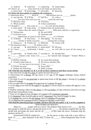 A. surprise B. surprised C. surprising D. surprisingly
10/ There's no _______ what she'll do if she finds out about this.
A. know-how B. knowledge C. knowable D. knowing
VI/ Select the best option to complete the sentences:
1/ Americans drive _______ third of _______ 400 million cars on _______ planet.
A. one-the-the B. a-X-the C. one-X-a D. a-the-a
2/ _______ you miss this train you can _______ catch the next one.
A. Because-often B. If-always
C. When-usually D. Unless-sometimes
3/ I thought I _______ him come in _______ we were having dinner.
A. hear-when B. look-while C. looked-when D. heard-while
4/ _______ I know likes the smell of bacon - _______ Mike does and he's a vegetarian.
A. Anyone-but B. No one-while
C. Everyone-even D. Someone-and
5/ _______ opportunity as good as this arises _______ in a lifetime.
A. A-before B. One-twice C. The-during D. An-once
6/ _______, I'd like to thank everyone _______ coming this evening.
A. Always-to B. Finally-for C. Often-by D. Lastly-with
7/ The dinosaurs died _______ 65 million years _______.
A. out-ago B. away-before C. down-after D. off-next
8/ As I have _______ mentioned, I doubt _______ we will able to raise all the money we
need.
A. just-when B. finally-what C. recently-if D. already-that
9/ “_______ Emma's only worry was _______ her lipstick had smudged.” “Emma! What is
she _______?”
A. Really-if-doing B. As usual-that-looking
C. Usually-what-such as D. Of course-whether-like
10/ _______, it's my turn to be served - I was _______.
A. Excuse me-next B. Sorry-after
C. Pardon me-following D. Hello-coming
VII/ Find the one mistake (A, B, C or D) in these sentences and then correct them:
1/ Does that book (A) tell (B) a story (C) of his life from (D) A to Z?
2/ Discovering (A) a therapy (B) for cancer is (C) one of (D) biggest challenges facing medical
researchers.
3/ We think it's not (A) one good idea to spend many hours at (B) the wheel (= driving (C) a vehicle)
without (D) a break.
4/ Do you agree that (A) an apple (B) a day keeps (C) a doctor (D) away?
5/ As (A) often as not when he (B) makes (C) an effort to visit his friend, he wonders (D) why he’s even
worried.
6/ Satellite technology offers (A) the chance, as (B) ever before, (C) for continuous television coverage
(D) of major international events.
7/ Every so (A) often he treats (B) him to (C) a meal in (D) a luxurious restaurant.
8/ (A) Sometime I take food (B) with me and (C) sometimes I buy food (D) when I’m there.
9/ (A) Seldom they receive (B) any apology when (C) mistakes (D) are made.
10/ (A) Hard had (B) a moment passed (C) before (D) the door creaked open.
VIII/ Read the following passage carefully, and then select the best option A, B, C or D to complete it:
WHO WORKS ON MOVIES?
Many (1) _______ people work on a movie. The producer finds money to (2) _______ the film,
hires people to make the movie, and gets the movie to (3) _______. The director imagines how the film
should look and guides the actors and the (4) _______ as they make the movie. Assistants help the
producer and the (5) _______.
Screenwriters write an original (6) _______ for the movie, or they work with a story told in a
book. (7) _______ play characters in the story. A music (8) _______ writes background music for the
(9) _______.
80
 