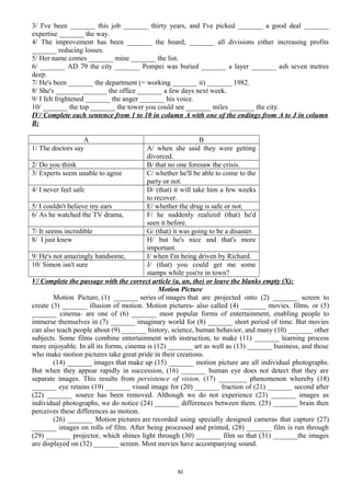 3/ I've been _______ this job _______ thirty years, and I've picked _______ a good deal _______
expertise _______ the way.
4/ The improvement has been _______ the board, _______ all divisions either increasing profits
_______ reducing losses.
5/ Her name comes _______ mine _______ the list.
6/ _______ AD 79 the city _______ Pompei was buried _______ a layer _______ ash seven metres
deep.
7/ He's been _______ the department (= working _______ it) _______ 1982.
8/ She's _______ _______ the office _______ a few days next week.
9/ I felt frightened _______ the anger _______ his voice.
10/ _______ the top _______ the tower you could see _______ miles _______ the city.
IV/ Complete each sentence from 1 to 10 in column A with one of the endings from A to J in column
B:
A B
1/ The doctors say A/ when she said they were getting
divorced.
2/ Do you think B/ that no one foresaw the crisis.
3/ Experts seem unable to agree C/ whether he'll be able to come to the
party or not.
4/ I never feel safe D/ (that) it will take him a few weeks
to recover.
5/ I couldn't believe my ears E/ whether the drug is safe or not.
6/ As he watched the TV drama, F/ he suddenly realized (that) he'd
seen it before.
7/ It seems incredible G/ (that) it was going to be a disaster.
8/ I just knew H/ but he's nice and that's more
important.
9/ He's not amazingly handsome, I/ when I'm being driven by Richard.
10/ Simon isn't sure J/ (that) you could get me some
stamps while you're in town?
V/ Complete the passage with the correct article (a, an, the) or leave the blanks empty (X):
Motion Picture
Motion Picture, (1) _______ series of images that are projected onto (2) _______ screen to
create (3) _______ illusion of motion. Motion pictures- also called (4) _______ movies, films, or (5)
_______ cinema- are one of (6) _______ most popular forms of entertainment, enabling people to
immerse themselves in (7) _______ imaginary world for (8) _______ short period of time. But movies
can also teach people about (9) _______ history, science, human behavior, and many (10) _______ other
subjects. Some films combine entertainment with instruction, to make (11) _______ learning process
more enjoyable. In all its forms, cinema is (12) _______ art as well as (13) _______ business, and those
who make motion pictures take great pride in their creations.
(14) _______ images that make up (15) _______ motion picture are all individual photographs.
But when they appear rapidly in succession, (16) _______ human eye does not detect that they are
separate images. This results from persistence of vision, (17) ________ phenomenon whereby (18)
_______ eye retains (19) _______ visual image for (20) _______ fraction of (21) _______ second after
(22) _______ source has been removed. Although we do not experience (23) _______ images as
individual photographs, we do notice (24) _______ differences between them. (25) _______ brain then
perceives these differences as motion.
(26) _______ Motion pictures are recorded using specially designed cameras that capture (27)
_______ images on rolls of film. After being processed and printed, (28) _______ film is run through
(29) _______ projector, which shines light through (30) _______ film so that (31) _______the images
are displayed on (32) _______ screen. Most movies have accompanying sound.
82
 